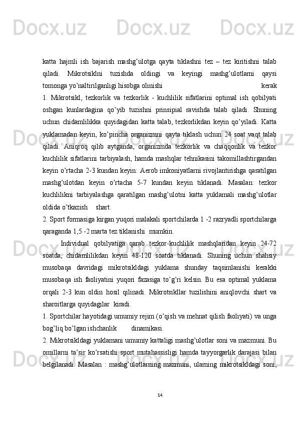 katta   hajmli   ish   bajarish   mashg’ulotga   qayta   tiklashni   tez   –   tez   kiritishni   talab
qiladi.   Mikrotsiklni   tuzishda   oldingi   va   keyingi   mashg’ulotlarni   qaysi
tomonga yo’naltirilganligi hisobga olinishi   kerak
1.   Mikrotsikl,   tezkorlik   va   tezkorlik   -   kuchlilik   sifatlarini   optimal   ish   qobilyati
oshgan   kunlardagina   qo’yib   tuzishni   prinsipial   ravishda   talab   qiladi.   Shuning
uchun   chidamlilikka   quyidagidan   katta   talab,   tezkorlikdan   keyin   qo’yiladi.   Katta
yuklamadan   keyin,   ko’pincha   organizmni   qayta   tiklash   uchun   24   soat   vaqt   talab
qiladi.   Aniqroq   qilib   aytganda,   organizmda   tezkorlik   va   chaqqonlik   va   tezkor
kuchlilik   sifatlarini   tarbiyalash,   hamda   mashqlar   tehnikasini   takomillashtirgandan
keyin o’rtacha 2-3 kundan keyin: Aerob imkoniyatlarni rivojlantirishga qaratilgan
mashg’ulotdan   keyin   o’rtacha   5-7   kundan   keyin   tiklanadi.   Masalan:   tezkor
kuchlilikni   tarbiyalashga   qaratilgan   mashg’ulotni   katta   yuklamali   mashg’ulotlar
oldida o’tkazish  shart.
2. Sport formasiga kirgan yuqori malakali sportchilarda 1 -2 razryadli sportchilarga
qaraganda 1,5 -2 marta tez tiklanishi  mumkin.
  Individual   qobilyatiga   qarab   tezkor-kuchlilik   mashqlaridan   keyin   24-72
soatda,   chidamlilikdan   keyin   48-120   soatda   tiklanadi.   Shuning   uchun   shahsiy
musobaqa   davridagi   mikrotsikldagi   yuklama   shunday   taqsimlanishi   kerakki
musobaqa   ish   faoliyatini   yuqori   fazasiga   to’g’ri   kelsin.   Bu   esa   optimal   yuklama
orqali   2-3   kun   oldin   hosil   qilinadi.   Mikrotsikllar   tuzilishini   aniqlovchi   shart   va
sharoitlarga quyidagilar  kiradi.
1. Sportchilar hayotidagi umumiy rejim (o’qish va mehnat qilish faoliyati) va unga
bog’liq bo’lgan ishchanlik  dinamikasi.
2. Mikrotsikldagi yuklamani umumiy kattaligi mashg’ulotlar soni va mazmuni. Bu
omillarni   ta’sir   ko’rsatishi   sport   mutahassisligi   hamda   tayyorgarlik   darajasi   bilan
belgilanadi.   Masalan   :   mashg’ulotlarning   mazmuni,   ularning   mikrotsikldagi   soni,
14 