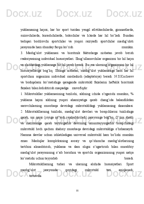 yuklamaning   hajmi,   har   bir   sport   turidan   yengil   atletikachilarda,   gimnastlarda,
suzuvchilarda,   kurashchilarda,   bokschilar   va   h.kada   har   hil   bo’ladi.   Bundan
tashqari   boshlovchi   sportchilar   va   yuqori   razryadli   sportchilar   mashg’uloti
jarayonida ham shunday farqni ko’rish   mumkin.
3.   Mashg’ulot   yuklamasi   va   bioritmik   faktorlarga   nisbatan   javob   berish
reaksiyasining individual hususiyatlari. Shug’ullanuvchilar organizmi bir hil hajm
va shiddatdagi yuklamaga bir hil javob beradi. Bu esa ularning organizmini bir hil
hususiyatlariga   bog’liq.   Shunga   nisbatan,   mashg’ulot   yuklamasiga   ham   har   hil
sportchini   organizmi   individual   moslashish   (adaptatsiya)   beradi.   N.S.Kucherev
va   boshqalarni   ko’rsatishiga   qaraganda   mikrotsikl   fazalarini   haftalik   bioritmik
fazalari bilan kelishtirish maqsadga  muvofiqdir.
1.   Mikrotsikllar   yuklamasining   tuzilishi,   siklning   ichida   o’zgarishi   mumkin,   %
yuklama   hajmi   siklning   yuqori   ahamiyatiga   qarab   chang’ida   balandlikdan
sarovchilarning   musobaqa   davridagi   mikrotsikldagi   yuklamaning   dinamikasi.
2.   Mikrotsikllarning   tuzilishi,   mashg’ulot   davrlari   va   bosqichlarini   tuzilishiga
qarab,   uni   qaysi   (joyiga   qo’yish   rejalashtiriladi)   jarayoniga   bog’liq.   O’zini   shakli
va   mazmuniga   qarab   tayyorgarlik   davrining   umumtayyorgarlik   bosqichidagi
mikrotsikl   hech   qachon   shahsiy   musobaqa   davridagi   mikrotsiklga   o’hshamaydi.
Hamma   davrlar   uchun   ishlatiladigan   universal   mikrotsikl   ham   bo’lishi   mumkin
emas.   Mashqlar   kompleksining   asosiy   va   qo’shimcha   mashg’ulotlarining
tartibini   almashtirish,   yuklama   va   dam   oligni   o’zgartirish   bilan   murabbiy
mashg’ulot   jarayonining   o’sib   borishini   va   sportchi   organizmining   yuqori   natija
ko’rsatishi uchun tayyorlab   boradi.
  Mikrotsikllarning   turlari   va   ularning   alohida   hususiyatlari.   Sport
mashg’ulot   jarayonida   quyidagi   mikrotsikl   turi   aniqlanadi;
-  tortuvchi
15