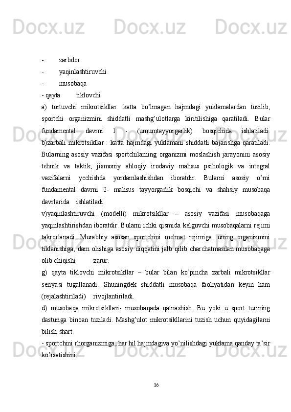-  zarbdor
-  yaqinlashtiruvchi
-  musobaqa
- qayta  tiklovchi
a)   tortuvchi   mikrotsikllar:   katta   bo’lmagan   hajmdagi   yuklamalardan   tuzilib,
sportchi   organizmini   shiddatli   mashg’ulotlarga   kiritilishiga   qaratiladi.   Bular
fundamental   davrni   1   -   (umumtayyorgarlik)   bosqichida   ishlatiladi.
b)zarbali   mikrotsikllar   :   katta   hajmdagi   yuklamani   shiddatli   bajarishga   qaratiladi.
Bularning   asosiy   vazifasi   sportchilarning   organizmi   moslashish   jarayonini   asosiy
tehnik   va   taktik,   jismoniy   ahloqiy   irodaviy   mahsus   psihologik   va   integral
vazifalarni   yechishda   yordamlashishdan   iboratdir.   Bularni   asosiy   o’rni
fundamental   davrni   2-   mahsus   tayyorgarlik   bosqichi   va   shahsiy   musobaqa
davrlarida  ishlatiladi.
v)yaqinlashtiruvchi   (modelli)   mikrotsikllar   –   asosiy   vazifasi   musobaqaga
yaqinlashtirishdan iboratdir. Bularni ichki qismida kelguvchi musobaqalarni rejimi
takrorlanadi.   Murabbiy   asosan   sportchini   mehnat   rejimiga,   uning   organizmini
tiklanishiga, dam olishiga asosiy  diqqatini jalb qilib charchatmasdan musobaqaga
olib chiqishi  zarur.
g)   qayta   tiklovchi   mikrotsikllar   –   bular   bilan   ko’pincha   zarbali   mikrotsikllar
seriyasi   tugallanadi.   Shuningdek   shiddatli   musobaqa   faoliyatidan   keyin   ham
(rejalashtiriladi)  rivojlantiriladi.
d)   musobaqa   mikrotsikllari-   musobaqada   qatnashish.   Bu   yoki   u   sport   turining
dasturiga   binoan   tuziladi.   Mashg’ulot   mikrotsikllarini   tuzish   uchun   quyidagilarni
bilish  shart.
- sportchini rhorganizmiga, har hil hajmdagiva yo’nilishdagi yuklama qanday ta’sir
ko’rsatishini;
16 