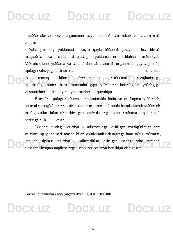 -   yuklamalardan   keyin   organizmni   qayta   tiklanish   dinamikasi   va   davom   etish
vaqtini.
-   katta   jismoniy   yuklamadan   keyin   qayta   tiklanish   jarayonni   tezlashtirish
maqsadida   va   o’rta   darajadagi   yuklamalarni   ishlatish   imkoniyati.
Mikrotsikllarni   yuklama   va   dam   olishni   almashtirish   organizmni   quyidagi   3   hil
tipdagi reaksiyaga olib kelishi   mumkin.
a)   mashq   bilan   chiniqqanlikni   maksimal   rivojlanishiga,
b)   mashg’ulotnini   ham   samaradorligiga   yoki   uni   butunligcha   yo’qligiga.
v) sportchini holdan toyishi yoki madori  qurishiga.
  Birinchi   tipidagi   reaksiya   –   mikrotsiklda   katta   va   anchagina   yuklamali,
optimal mashg’ulot soni kiritib ular o’zaro ratsional holda hamda kichik yuklamali
mashg’ulotlar   bilan   almashtirilgan   taqdirda   organizmni   reaksiya   orqali   javob
berishga olib  keladi.
  Ikkinchi   tipdagi   reaksiya   –   mikrotsiklga   kiritilgan   mashg’ulotlar   soni
va   ularning   yuklamasi   mashq   bilan   chiniqqanlik   darajasiga   kam   ta’sir   ko’rsatsa,
uchinchi   tipdagi   reaksiya   –   mikrotsiklga   kiritilgan   mashg’ulotlar   ratsional
almashtirilmagan taqdirda organizmni tez reaksiya berishiga olib keladi.
Karimov I.A. Yuksak ma`naviyat-yengilmas kuch. – T; O`zbekiston.2018
17 