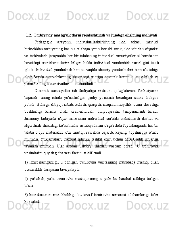 1.2.    Tarbiyaviy mashg’ulotlarni  rejalashtirish va hisobga olishning mohiyati
Pedagogik   jarayonni   individuallashtirishning   ikki   sohasi   mavjud:
birinchidan   tarbiyaning   har   bir   talabaga   yetib   borishi   zarur,   ikkinchidan   o'rgatish
va   tarbiyalash   jarayonida   har   bir   talabaning   individual   xususiyatlarini   hamda   uni
hayotdagi   shartsharoitlarini   bilgan   holda   individual   yondoshish   zarurligini   talab
qiladi. Individual  yondoshish  kerakli  vaqtda shaxsiy  yondoshishni  ham  o'z  ichiga
oladi.Bunda   o'quvchilarning   shaxsidagi   sportga   dinamik   kommunikativ   bilish   va
psixofiziologik xusisiyatlari  tushuniladi.
  Dinamik   xususiyatlar   ish   faoliyatiga   nisbatan   qo`zg`atuvchi   funktsiyasini
bajaradi,   uning   ichida   yo'naltirilgan   ijodiy   yo'nalish   beradigan   shaxs   faoliyati
yotadi. Bularga ehtiyoj, sabab, xohish, qiziqish, maqsad, moyillik, o'zini shu ishga
boshlashga   kirisha   olish,   orzu-ishonish,   dunyoqarashi,   temperamenti   kiradi.
Jismoniy   tarbiyada   o'quv   materialini   individual   sur'atda   o'zlashtirish   dasturi   va
algoritmik shakldagi ko'rsatmalar uslubiyatlarini o'rgatishda foydalanganda har bir
talaba   o'quv   materialini   o'zi   mustqil   ravishda   bajarib,   keyingi   topshiriqqa   o'tishi
mumkin.   Yuklamalarni   nazorat   qilishni   tashkil   etish   uchun   M.A.Godik   ishlariga
tayanish   mumkin.   Ular   asosan   uslubiy   jihatdan   yordam   beradi.   U   trenirovka
vositalarini quyidagicha tasniflashni taklif etadi. 
1)   ixtisoslashganligi,   u   berilgan   trenirovka   vositasining   musobaqa   mashqi   bilan
o'xshashlik darajasini tavsiyalaydi. 
2)   yo'nalish,   ya'ni   trenirovka   mashqlarining   u   yoki   bu   harakat   sifatiga   bo'lgan
ta'siri. 
3)   koordinatsion   murakkabligi-   bu   tavsif   trenirovka   samarasi   o'lchamlariga   ta'sir
ko'rsatadi. 
18 