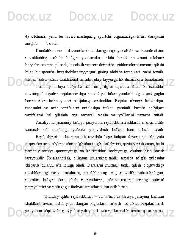 4)   o'lchami,   ya'ni   bu   tavsif   mashqning   sportchi   organizmiga   ta'siri   darajasini
aniqlab  beradi.
  Kundalik   nazorat   davomida   ixtisoslashganligi   yo'nalishi   va   koordinatsion
murakkabligi   turlicha   bo'lgan   yuklamalar   tarkibi   hamda   mazmuni   o'lchami
bo'yicha nazorat qilinadi, kundalik nazoart doirasida, yuklamalarni nazorat qilishi
bilan   bir   qatorda,   kurashchilar   tayyorgarligining   alohida   tomonlari,   ya'ni   texnik,
taktik,   tezkor   kuch   funktsional   hamda   ruhiy   tayyorgarlik   dinamikasi   baholanadi.
  Jismoniy   tarbiya   bo’yicha   ishlarning   ilg’or   tajribasi   shuni   ko’rsatadiki,
o’zining   faoliyatini   rejalashtirishga   mas’uliyat   bilan   yondashadigan   pedagoglar
hammasidan   ko’ra   yuqori   natijalarga   erishadilar.   Rejalar   o’zoqni   ko’zlashga,
maqsadni   va   aniq   vazifalarni   aniqlashga   imkon   yaratadi,   hamda   qo’yilgan
vazifalarni   hal   qilishda   eng   samarali   vosita   va   yo’llarini   nazarda   tutadi.
  Amaliyotda jismoniy tarbiya jarayonini rejalashtirish ishlarini  mensimaslik,
samarali   ish   manbaiga   yo’zaki   yondashish   hollari   ham   uchrab   turadi.
  Rejalashtirish   –   bu   mexanik   ravishda   bajariladigan   devonxona   ishi   yoki
o’quv dasturini o’ylamasdan to’g’ridan to’g’ri ko’chirish, qayta yozish emas, balki
jismoniy   tarbiya   qonuniyatiga   va   ko’rinishlari   mohiyatiga   chukur   kirib   borish
jarayonidir.   Rejalashtirish,   qilingan   ishlarning   tahlili   asosida   to’g’ri   xulosalar
chiqarib   bilishni   o’z   ichiga   oladi.   Darslarni   muttasil   taxlil   qilish   o’qituvchiga
mashklarning   zarur   mikdorini,   mashklarning   eng   muvofik   ketma-ketligini,
mumkin   bulgan   dam   olish   intervallarini,   o’quv   materiallarining   optimal
porsiyalarini va pedagogik faoliyat sur’atlarini kursatib beradi.
                    Shunday   qilib,   rejalashtirish   –   bu   ta’lim   va   tarbiya   jarayoni   tizimini
shakllantiruvchi,   uslubiy   asoslangan   xujjatlarni   to’zish   demakdir   Rejalashtirish
jarayonini  o’qituvchi  ijodiy faoliyati  yaxlit  tizimini  tashkil  kiluvchi, qator  ketma-
19 