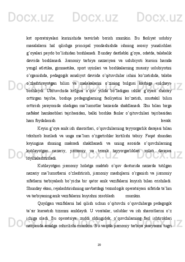 ket   operatsiyalari   kurinishida   tasvirlab   berish   mumkin.   Bu   faoliyat   uslubiy
masalalarni   hal   qilishga   principal   yondashishda   ishning   asosiy   yunalishlari
g’oyalari paydo bo’lishidan boshlanadi. Bunday dastlabki g’oya, odatda, talabalik
davrida   boshlanadi.   Jismoniy   tarbiya   nazariyasi   va   uslubiyoti   kursini   hamda
yengil   atletika,   gimnastika,   sport   uyinlari   va   boshkalarning   xususiy   uslubiyotini
o’rganishda,   pedagogik   amaliyot   davrida   o’qituvchilar   ishini   ko’zatishda,   talaba
o’zlashtirayotgan   bilim   va   malakalarini   o’zining   bulgusi   kasbiga   «ulchay»
boshlaydi.   Ukituvchida   kelgusi   o’quv   yilida   bo’ladigan   ishlar   g’oyasi   shaxsiy
orttirgan   tajriba,   boshqa   pedagoglarning   faoliyatini   ko’zatish,   mustakil   bilim
orttirish   jarayonida   oladigan   ma’lumotlar   bazasida   shakllanadi.   Shu   bilan   birga
nafakat   hamkasblari   tajribasidan,   balki   boshka   fanlar   o’qituvchilari   tajribasidan
ham foydalanish   kerak.
  Keyin g’oya anik ish sharoitlari, o’quvchilarning tayyorgarlik darajasi bilan
tekshirib   kuriladi   va   unga   ma’lum   o’zgartishlar   kirtilishi   tabiiy.   Faqat   shundan
keyingina   shuning   maksadi   shakllanadi   va   uning   asosida   o’quvchilarning
kutilayotgan   nazariy,   jismoniy   va   texnik   tayyorgarliklari   xolati   darajasi
loyihalashtiriladi.
  Kutilayotgan   jismoniy   holatga   maktab   o’quv   dasturida   nazarda   tutilgan
nazariy   ma’lumotlarni   o’zlashtirish,   jismoniy   mashqlarni   o’rganish   va   jismoniy
sifatlarni   tarbiyalash   bo’yicha   bir   qator   anik   vazifalarni   kuyish   bilan   erishiladi.
Shunday ekan, rejalashtirishning navbatdagi texnologik operatsiyasi sifatida ta’lim
va tarbiyaning anik vazifalarini kuyishni xisoblash  mumkin.
  Quyilgan   vazifalarni   hal   qilish   uchun   o’qituvchi   o’quvchilarga   pedagogik
ta’sir   kursatish   tizimini   aniklaydi.   U   vositalar,   uslublar   va   ish   sharoitlarini   o’z
ichiga   oladi.   Bu   operatsiya,   xuddi   oldingidek,   o’quvchilarning   faol   ishtiroklari
natijasida amalga oshirilishi mumkin. Bu vaqtda jismoniy tarbiya jarayonini tugri
20 