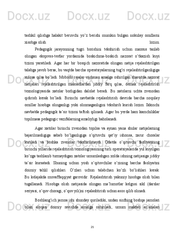 tashkil   qilishga   halakit   beruvchi   yo’z   berishi   mumkin   bulgan   nokulay   omillarni
xisobga olish   lozim.
  Pedagogik   jarayonning   tugri   borishini   tekshirish   uchun   maxsus   tanlab
olingan   ekspress-testlar   yordamida   boskichma-boskich   nazorat   o’tkazish   kuyi
tizimi   yaratiladi.   Agar   har   bir   bosqich   nazoratida   olingan   natija   rejalashtirilgan
talabga javob bersa, bu vaqtda barcha operatsiyalarning tug’ri rejalashtirilganligiga
xulosa qilsa bo’ladi. Mobodo rejalar vijdonan amalga oshirilgan sharoitda nazorat
natijalari   rejalashtirilgan   maksadlardan   jiddiy   farq   qilsa,   demak   rejalashtirish
texnologiyasida   xatolar   borligidan   dalolat   beradi.   Bu   xatolarni   uchta   zvenodan
qidirish   kerak   bo’ladi.   Birinchi   navbatda   rejalashtirish   davrida   barcha   noqulay
omillar   hisobga   olinganligi   yoki   olinmaganligini   tekshirib   kurish   lozim.   Ikkinchi
navbatda pedagogik ta’sir  tizimi taftish qilinadi. Agar bu yerda ham  kamchiliklar
topilmasa pedagogic vazifalarning amaliyligi baholanadi.
  Agar   xatolar   birinchi   zvenodan   topilsa   va   aynan   yana   shular   natijalarning
bajarilmasligiga   sabab   bo’lganligiga   o’qituvchi   qat’iy   ishonsa,   zarur   choralar
kuriladi   va   boshka   zvenolar   tekshirilmaydi.   Odatda   o’qituvchi   faoliyatining
birinchi yillarida rejalashtirish texnologiyasining turli operatsiyalarida yul kuyilgan
ko’zga tashlanib turmaydigan xatolar umumlashgan xolda ishning natijasiga jiddiy
ta’sir   kursatadi.   Shuning   uchun   yosh   o’qituvchilar   o’zining   barcha   faoliyatini
doimiy   tahlil   qilishlari.   O’zlari   uchun   talabchan   ko’zli   bo’lishlari   kerak.
Bu   kelajakda   muvaffaqqiyat   garovidir.  Rejalashtirish   yakuniy  hisobga   olish   bilan
tugallanadi.   Hisobga   olish   natijasida   olingan   ma’lumotlar   kelgusi   sikl   (darslar
seriyasi, o’quv choragi, o’quv yili)ni rejalashtirish uchun asos qilib olinadi.
          Boshlang’ich jamoa ishi shunday quriladiki, undan sinfning boshqa jamolari
bilan   aloqasi   doimiy   ravishda   amalga   oshiriladi,   umum   maktab   an’analari
21 