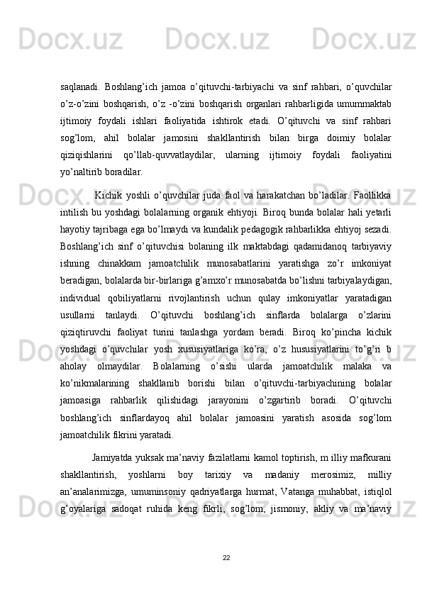 saqlanadi.   Boshlang’ich   jamoa   o’qituvchi-tarbiyachi   va   sinf   rahbari,   o’quvchilar
o’z-o’zini   boshqarish,   o’z   -o’zini   boshqarish   organlari   rahbarligida   umummaktab
ijtimoiy   foydali   ishlari   faoliyatida   ishtirok   etadi.   O’qituvchi   va   sinf   rahbari
sog’lom,   ahil   bolalar   jamosini   shakllantirish   bilan   birga   doimiy   bolalar
qiziqishlarini   qo’llab-quvvatlaydilar,   ularning   ijtimoiy   foydali   faoliyatini
yo’naltirib boradilar. 
                  Kichik   yoshli   o’quvchilar   juda   faol   va   harakatchan   bo’ladilar.   Faollikka
intilish  bu  yoshdagi   bolalarning organik ehtiyoji.  Biroq bunda  bolalar   hali  yetarli
hayotiy tajribaga ega bo’lmaydi va kundalik pedagogik rahbarlikka ehtiyoj sezadi.
Boshlang’ich   sinf   o’qituvchisi   bolaning   ilk   maktabdagi   qadamidanoq   tarbiyaviy
ishning   chinakkam   jamoatchilik   munosabatlarini   yaratishga   zo’r   imkoniyat
beradigan, bolalarda bir-birlariga g’amxo’r munosabatda bo’lishni tarbiyalaydigan,
individual   qobiliyatlarni   rivojlantirish   uchun   qulay   imkoniyatlar   yaratadigan
usullarni   tanlaydi.   O’qituvchi   boshlang’ich   sinflarda   bolalarga   o’zlarini
qiziqtiruvchi   faoliyat   turini   tanlashga   yordam   beradi.   Biroq   ko’pincha   kichik
yoshdagi   o’quvchilar   yosh   xususiyatlariga   ko’ra,   o’z   hususiyatlarini   to’g’ri   b
aholay   olmaydilar.   Bolalarning   o’sishi   ularda   jamoatchilik   malaka   va
ko’nikmalarining   shakllanib   borishi   bilan   o’qituvchi-tarbiyachining   bolalar
jamoasiga   rahbarlik   qilishidagi   jarayonini   o’zgartirib   boradi.   O’qituvchi
boshlang’ich   sinflardayoq   ahil   bolalar   jamoasini   yaratish   asosida   sog’lom
jamoatchilik fikrini yaratadi.
                   Jamiyatda yuksak ma’naviy fazilatlarni kamol toptirish, m illiy mafkurani
shakllantirish,   yoshlarni   boy   tarixiy   va   madaniy   merosimiz,   milliy
an’analarimizga,   umuminsoniy   qadriyatlarga   hurmat,   Vatanga   muhabbat,   istiqlol
g’oyalariga   sadoqat   ruhida   keng   fikrli,   sog’lom,   jismoniy,   akliy   va   ma’naviy
22
