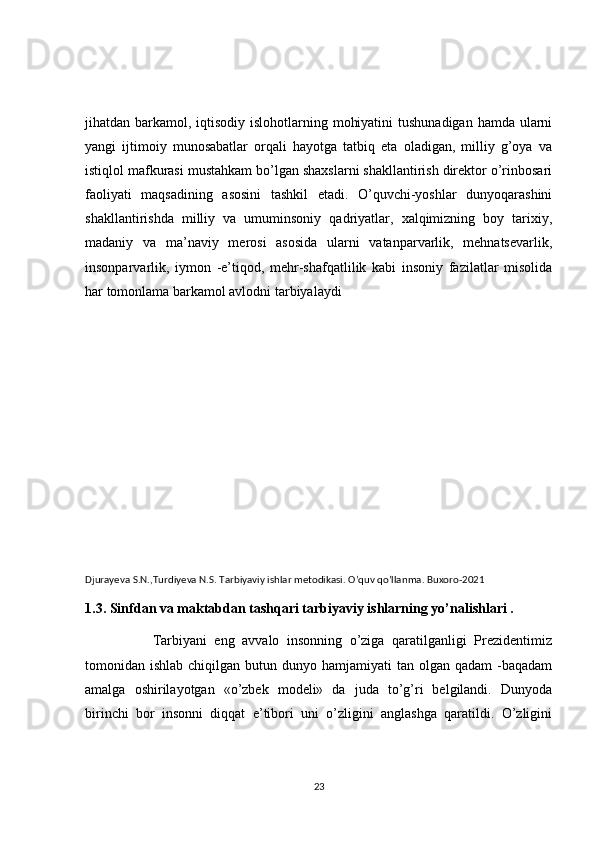 jihatdan barkamol, iqtisodiy islohotlarning mohiyatini  tushunadigan hamda ularni
yangi   ijtimoiy   munosabatlar   orqali   hayotga   tatbiq   eta   oladigan,   milliy   g’oya   va
istiqlol mafkurasi mustahkam bo’lgan shaxslarni shakllantirish direktor o’rinbosari
faoliyati   maqsadining   asosini   tashkil   etadi.   O’quvchi-yoshlar   dunyoqarashini
shakllantirishda   milliy   va   umuminsoniy   qadriyatlar,   xalqimizning   boy   tarixiy,
madaniy   va   ma’naviy   merosi   asosida   ularni   vatanparvarlik,   mehnatsevarlik,
insonparvarlik,   iymon   -e’tiqod,   mehr-shafqatlilik   kabi   insoniy   fazilatlar   misolida
har tomonlama barkamol avlodni tarbiyalaydi
Djurayeva S.N.,Turdiyeva N.S. Tarbiyaviy ishlar metodikasi. O’quv qo’llanma. Buxoro-2021
1.3. Sinfdan va maktabdan tashqari tarbiyaviy ishlarning yo’nalishlari . 
                  Tarbiyani   eng   avvalo   insonning   o’ziga   qaratilganligi   Prezidentimiz
tomonidan ishlab  chiqilgan  butun dunyo  hamjamiyati  tan  olgan qadam  -baqadam
amalga   oshirilayotgan   «o’zbek   modeli»   da   juda   to’g’ri   belgilandi.   Dunyoda
birinchi   bor   insonni   diqqat   e’tibori   uni   o’zligini   anglashga   qaratildi.   O’zligini
23 