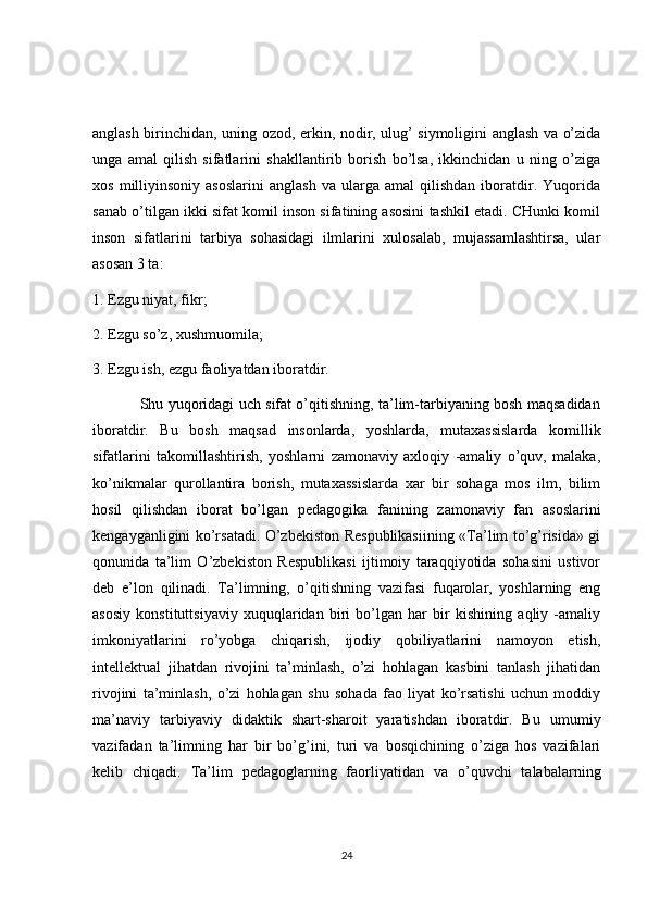 anglash birinchidan, uning ozod, erkin, nodir, ulug’ siymoligini anglash va o’zida
unga   amal   qilish   sifatlarini   shakllantirib   borish   bo’lsa,   ikkinchidan   u   ning   o’ziga
xos   milliyinsoniy   asoslarini   anglash   va  ularga   amal   qilishdan   iboratdir.   Yuqorida
sanab o’tilgan ikki sifat komil inson sifatining asosini tashkil etadi. CHunki komil
inson   sifatlarini   tarbiya   sohasidagi   ilmlarini   xulosalab,   mujassamlashtirsa,   ular
asosan 3 ta: 
1. Ezgu niyat, fikr; 
2. Ezgu so’z, xushmuomila; 
3. Ezgu ish, ezgu faoliyatdan iboratdir. 
                   Shu yuqoridagi uch sifat o’qitishning, ta’lim-tarbiyaning bosh maqsadidan
iboratdir.   Bu   bosh   maqsad   insonlarda,   yoshlarda,   mutaxassislarda   komillik
sifatlarini   takomillashtirish,   yoshlarni   zamonaviy   axloqiy   -amaliy   o’quv,   malaka,
ko’nikmalar   qurollantira   borish,   mutaxassislarda   xar   bir   sohaga   mos   ilm,   bilim
hosil   qilishdan   iborat   bo’lgan   pedagogika   fanining   zamonaviy   fan   asoslarini
kengayganligini ko’rsatadi. O’zbekiston Respublikasiining «Ta’lim to’g’risida» gi
qonunida   ta’lim   O’zbekiston   Respublikasi   ijtimoiy   taraqqiyotida   sohasini   ustivor
deb   e’lon   qilinadi.   Ta’limning,   o’qitishning   vazifasi   fuqarolar,   yoshlarning   eng
asosiy   konstituttsiyaviy   xuquqlaridan   biri   bo’lgan   har   bir   kishining   aqliy   -amaliy
imkoniyatlarini   ro’yobga   chiqarish,   ijodiy   qobiliyatlarini   namoyon   etish,
intellektual   jihatdan   rivojini   ta’minlash,   o’zi   hohlagan   kasbini   tanlash   jihatidan
rivojini   ta’minlash,   o’zi   hohlagan   shu   sohada   fao   liyat   ko’rsatishi   uchun   moddiy
ma’naviy   tarbiyaviy   didaktik   shart-sharoit   yaratishdan   iboratdir.   Bu   umumiy
vazifadan   ta’limning   har   bir   bo’g’ini,   turi   va   bosqichining   o’ziga   hos   vazifalari
kelib   chiqadi.   Ta’lim   pedagoglarning   faorliyatidan   va   o’quvchi   talabalarning
24 