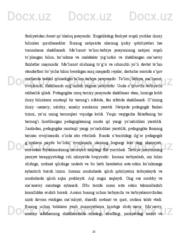faoliyatidan iborat qo’shaloq jarayondir. Birgalikdagi faoliyat orqali yoshlar ilimiy
bilimlari   qurollanadilar.   Buning   natijasida   ularning   ijodiy   qobiliyatlari   har
tomonlama   shakllanadi.   Ma’lumot   ta’lim-tarbiya   jarayonining   natijasi   orqali
to’plangan   bilim,   ko’nikma   va   malakalar   yig’indisi   va   shakllangan   ma’naviy
fazilatlar   majmuidir.   Ma’lumot   olishning   to’g’ri   va   ishonchli   yo’li   davlat   ta’lim
standartlari bo’yicha bilim beradigan aniq maqsadli rejalar, dasturlar asosida o’quv
yurtlarida tashkil qilinadigan ta’lim tarbiya jarayonidir. Ta’lim, tarbiya, ma’lumot,
rivojlanish, shakllanish  uyg’unlash yagona jarayondir. Unda o’qituvchi-tarbiyachi
rahbarlik qiladi. Pedagogika uzoq tarixiy jarayonda shakllanar ekan, hozirga kelib
ilmiy   bilimlarni   mustaqil   bir   tarmog’i   sifatida,   fan   sifatida   shakllanadi.   O’zining
ilmiy   -nazariy,   uslubiy,   amaliy   asoslarini   yaratdi.   Natijada   pedagogik   fanlari
tizimi,   ya’ni   uning   tarmoqlari   vujudga   keldi.   Yaqin   vaqtgacha   falsafaning   bir
tarmog’i   hisoblangan   pedagogikaning   musta   qil   yangi   yo’nalishlari   yaratildi.
Jumladan, pedagogika  mustaqil  yangi  yo’nalishlari  yaratildi, pedagogika fanining
tarixan   rivojloanishi   o’zida   aks   ettiriladi.   Bunda   o’tmishdagi   ilg’or   pedagogik
g’oyalarni   paydo   bo’lishi,   rivojlanishi   ularning   bugungi   kun   dagi   ahamiyati,
merosdan foydalanishning zaruriyati xaqidagi fikr yuritiladi. Tarbiya jarayonining
jamiyat   taraqqiyotidagi   roli   nihoyatda   beqiyosdir.   Insonni   tarbiyalash,   uni   bilim
olishiga,   mehnat   qilishiga   undash   va   bu   hatti   harakatini   asta-sekin   ko’nikmaga
aylantirib   borish   lozim.   Insonni   mushohada   qilish   qobiliyatini   tarbiyalaydi   va
mushohada   qilish   aqlni   peshlaydi.   Aql   ongni   saqlaydi.   Ong   esa   moddiy   va
ma’anaviy   manbaga   aylanadi.   SHu   tarzda   inson   asta   sekin   takomillashib
komillikka   erishib   boradi.   Ammo   buning   uchun   tarbiyachi   va   tarbiyalanuvchidan
uzok   davom   etadigan   ma’suliyat,   sharafli   mehnat   va   qunt,   irodani   talab   etadi.
Buning   uchun   bolalarni   yosh   xususiyatlarini   hisobga   olish   zarur.   Ma’naviy,
insoniy   sifatlarining   shakllanishida   oiladagi,   atrofdagi,   jamiyatdagi   muhit   va
25 