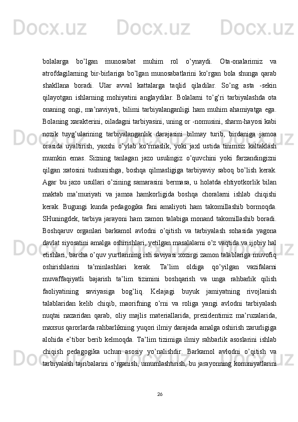 bolalarga   bo’lgan   munosabat   muhim   rol   o’ynaydi.   Ota-onalarimiz   va
atrofdagilarning   bir-birlariga   bo’lgan   munosabatlarini   ko’rgan   bola   shunga   qarab
shakllana   boradi.   Ular   avval   kattalarga   taqlid   qiladilar.   So’ng   asta   -sekin
qilayotgan   ishlarning   mohiyatini   anglaydilar.   Bolalarni   to’g’ri   tarbiyalashda   ota
onaning   ongi,   ma’naviyati,   bilimi   tarbiyalanganligi   ham   muhim   ahamiyatga   ega.
Bolaning xarakterini, oiladagni tarbiyasini, uning or -nomusini, sharm-hayosi kabi
nozik   tuyg’ularining   tarbiyalanganlik   darajasini   bilmay   turib,   birdaniga   jamoa
orasida   uyaltirish,   yaxshi   o’ylab   ko’rmaslik,   yoki   jaxl   ustida   tinimsiz   kaltaklash
mumkin   emas.   Sizning   tanlagan   jazo   usulingiz   o’quvchini   yoki   farzandingizni
qilgan   xatosini   tushunishga,   boshqa   qilmasligiga   tarbiyaviy   saboq   bo’lish   kerak.
Agar   bu   jazo   usullari   o’zining   samarasini   bermasa,   u   holatda   ehtiyotkorlik   bilan
maktab   ma’muriyati   va   jamoa   hamkorligida   boshqa   choralarni   ishlab   chiqishi
kerak.   Bugungi   kunda   pedagogika   fani   amaliyoti   ham   takomillashib   bormoqda.
SHuningdek,   tarbiya   jarayoni   ham   zamon   talabiga   monand   takomillashib   boradi.
Boshqaruv   organlari   barkamol   avlodni   o’qitish   va   tarbiyalash   sohasida   yagona
davlat siyosatini amalga oshirishlari, yetilgan masalalarni o’z vaqtida va ijobiy hal
etishlari, barcha o’quv yurtlarining ish saviyasi xozirgi zamon talablariga muvofiq
oshirishlarini   ta’minlashlari   kerak.   Ta’lim   oldiga   qo’yilgan   vazifalarni
muvaffaqiyatli   bajarish   ta’lim   tizimini   boshqarish   va   unga   rahbarlik   qilish
faoliyatining   saviyasiga   bog’liq.   Kelajagi   buyuk   jamiyatning   rivojlanish
talablaridan   kelib   chiqib,   maorifning   o’rni   va   roliga   yangi   avlodni   tarbiyalash
nuqtai   nazaridan   qarab,   oliy   majlis   materiallarida,   prezidentimiz   ma’ruzalarida,
maxsus qarorlarda rahbarlikning yuqori ilmiy darajada amalga oshirish zarurligiga
alohida   e’tibor   berib   kelmoqda.   Ta’lim   tizimiga   ilmiy   rahbarlik   asoslarini   ishlab
chiqish   pedagogika   uchun   asosiy   yo’nalishdir.   Barkamol   avlodni   o’qitish   va
tarbiyalash tajribalarini o’rganish, umumlashtirish, bu jarayonning konuniyatlarini
26 