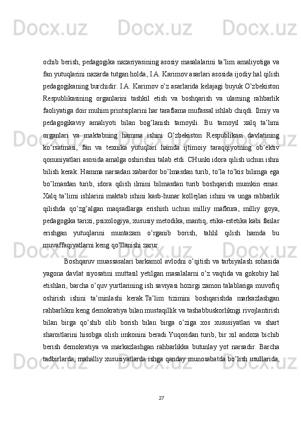 ochib berish, pedagogika nazariyasining asosiy masalalarini ta’lim amaliyotiga va
fan yutuqlarini nazarda tutgan holda, I.A. Karimov asarlari asosida ijodiy hal qilish
pedagogikaning burchidir. I.A. Karimov o’z asarlarida kelajagi buyuk O’zbekiston
Respublikasining   organlarini   tashkil   etish   va   boshqarish   va   ularning   rahbarlik
faoliyatiga doir muhim printsiplarini har taraflama mufassal ishlab chiqdi. Ilmiy va
pedagogikaviy   amaliyoti   bilan   bog’lanish   tamoyili.   Bu   tamoyil   xalq   ta’limi
organlari   va   maktabning   hamma   ishini   O’zbekiston   Respublikasi   davlatining
ko’rsatmasi,   fan   va   texnika   yutuqlari   hamda   ijtimoiy   taraqqiyotning   ob’ektiv
qonuniyatlari asosida amalga oshirishni talab etdi. CHunki idora qilish uchun ishni
bilish kerak. Hamma narsadan xabardor bo’lmasdan turib, to’la to’kis bilimga ega
bo’lmasdan   turib,   idora   qilish   ilmini   bilmasdan   turib   boshqarish   mumkin   emas.
Xalq  ta’limi  ishlarini  maktab  ishini   kasb-hunar   kollejlari  ishini  va   unga  rahbarlik
qilishda   qo’zg’algan   maqsadlarga   erishish   uchun   milliy   mafkura,   milliy   goya,
pedagogika tarixi, psixologiya, xususiy metodika, mantiq, etika-estetika kabi fanlar
erishgan   yutuqlarini   muntazam   o’rganib   borish,   tahlil   qilish   hamda   bu
muvaffaqiyatlarni keng qo’llanishi zarur.
                 Boshqaruv muassasalari barkamol avlodni o’qitish va tarbiyalash sohasida
yagona davlat  siyosatini  muttasil  yetilgan masalalarni  o’z  vaqtida va gokobiy hal
etishlari, barcha o’quv yurtlarining ish saviyasi hozirgi zamon talablariga muvofiq
oshirish   ishini   ta’minlashi   kerak.Ta’lim   tizimini   boshqarishda   markazlashgan
rahbarlikni keng demokratiya bilan mustaqillik va tashabbuskorlikngi rivojlantirish
bilan   birga   qo’shib   olib   borish   bilan   birga   o’ziga   xos   xususiyatlari   va   shart
sharoitlarini   hisobga   olish   imkonini   beradi.Yuqoridan   turib,   bir   xil   andoza   bichib
berish   demokratiya   va   markazlashgan   rahbarlikka   butunlay   yot   narsadir.   Barcha
tadbirlarda, mahalliy xususiyatlarda ishga qanday munosabatda bo’lish usullarida,
27 