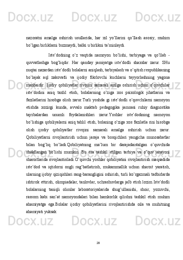 nazoratni   amalga   oshirish   usullarida,   har   xil   yo’llarini   qo’llash   asosiy,   muhim
bo’lgan birliklarni buzmaydi, balki u birlikni ta’minlaydi.
                    Iste’dodning   o’z   vaqtida   namoyon   bo’lishi,   tarbiyaga   va   qo’llab   -
quvvatlashga   bog’liqdir.   Har   qanday   jamiyatga   iste’dodli   shaxslar   zarur.   SHu
nuqtai nazardan iste’dodli bolalarni aniqlash, tarbiyalash va o’qitish respublikaning
bo’lajak   aql   zakovatli   va   ijodiy   fikrlovchi   kuchlarni   tayyorlashning   yagona
manbaidir.   Ijodiy   qobiliyatlar   rivojini   samarali   amlga   oshirish   uchun   o’quvchilar
iste’dodini   aniq   taxlil   etish,   bolalarning   o’ziga   xos   psixologik   jihatlarini   va
fazilatlarini   hisobga   olish   zarur.Turli   yoshda   gi   iste’dodli   o’quvchilarni   namoyon
etishda   xozirgi   kunda,   avvalo   maktab   pedagogika   jamoasi   ruhiy   diagnostika
tajribalardan   unumli   foydalanishlari   zarur.Yoshlar   iste’dodining   namoyon
bo’lishiga qobiliyalarni aniq tahlil etish, bolaning o’ziga xos fazilatla rini hisobga
olish   ijodiy   qobiliyatlar   rivojini   samarali   amalga   oshirish   uchun   zarur.
Qobiliyatlarni   rivojlantirish   uchun   jaraja   va   bosqichlari   yangicha   munosabatlar
bilan   bog’liq   bo’ladi.Qobiliyatning   ma’lum   bir   darajadaistalgan   o’quvchida
shakllangan   bo’lishi   mumkin.   Bu   esa   tashkil   etilgan   tarbiya   va   o’quv   jarayoni
sharoitlarida rivojlantiriladi.O’quvchi yoshlar qobiliyatini rivojlantirish maqsadida
iste’dod   va   iqtidorni   ongli   rag’batlatirish,   mukammallik   uchun   sharoit   yaratish,
ularning ijobiy qiziqishlari rang-barangligini oshirish, turli ko’rgazmali tadbirlarda
ishtirok ettirish, olimpiadalar, tanlovlar, uchrashuvlarga jalb etish lozim.Iste’dodli
bolalarning   taniqli   olimlar   laboratoriyalarida   shug’ullanishi,   shoir,   yozuvchi,
rassom   kabi   san’at   namoyondalari   bilan   hamkorlik   qilishni   tashkil   etish   muhim
ahamiyatga   ega.Bolalar   ijodiy   qobiliyatlarini   rivojlantirishda   oila   va   muhitning
ahamiyati yuksak.
28 