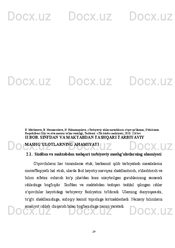 R. Mavlonova, B. Normurodova, N. Rahmonqulova, «Tarbiyaviy ishlar metodikasi» o'quv qo'llanma, O'zbekiston 
Respublikasi Oliy va o'rta maxsus ta'lim vazirligi, Toshkent: «Tib kitob» nashriyoti, 2010. 216 bet
II BOB. SINFDAN VA MAKTABDAN TASHQARI TARBIYAVIY 
MASHG’ULOTLARNING AHAMIYATI 
2.1.    Sinfdan va maktabdan tashqari tarbiyaviy mashg’ulotlarning ahamiyati
O'quvchilarni   har   tomonlama   etuk,   barkamol   qilib   tarbiyalash   masalalarini
muvaffaqiyatli hal etish, ularda faol hayotiy mavqeni shakllantirish, o'zlashtirish va
bilim   sifatini   oshirish   ko'p   jihatdan   kuni   uzaytirilgan   guruhlarining   samarali
ishlashiga   bog'liqdir.   Sinfdan   va   maktabdan   tashqari   tashkil   qilingan   ishlar
o'quvchilar   hayotidagi   tarbiyaviy   faoliyatini   to'ldiradi.   Ularning   dunyoqarashi,
to'g'ri   shakllanishiga,   axloqiy   kamol   topishiga   ko'maklashadi.   Nazariy   bilimlarni
amaliyot ishlab chiqarish bilan bog'lanishiga zamin yaratadi.
29 