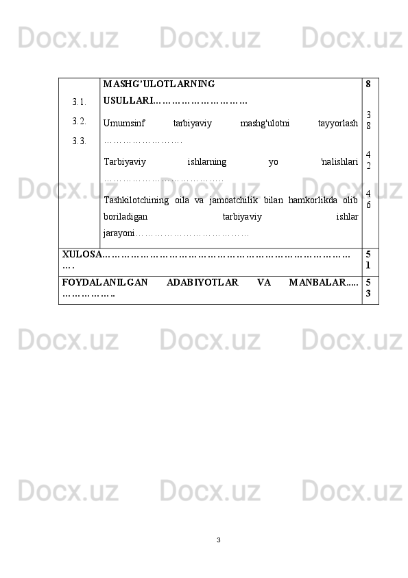 3.1.
3.2.
3.3. MASHG’ULOTLARNING
USULLARI…………………………
Umumsinf   tarbiyaviy   mashg'ulotni   tayyorlash
…………………….
Tarbiyaviy   ishlarning   yo   'nalishlari
………………………………..
Tashkilotchining   oila   va   jamoatchilik   bilan   hamkorlikda   olib
boriladigan   tarbiyaviy   ishlar
jarayoni……………………………… 8
3
8
4
2
4
6
XULOSA……………………………………………………………………
…. 5
1
FOYDALANILGAN   ADABIYOTLAR   VA   MANBALAR.....
…………….. 5
3
                                               
3 