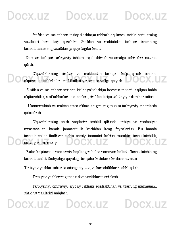 Sinfdan va maktabdan tashqari ishlarga rahbarlik qiluvchi tashkilotchilarning
vazifalari   ham   ko'p   qirralidir.   Sinfdan   va   maktabdan   tashqari   ishlarning
tashkilotchisining vazifalariga quyidagilar kiradi:
  Darsdan   tashqari   tarbiyaviy   ishlarni   rejalashtirish   va   amalga   oshirishni   nazorat
qilish.
O'quvchilarning   sinfdan   va   maktabdan   tashqari   ko'p   qirrali   ishlarni
o'quvchilar tashkilotlari sinf faollari yordamida yo'lga qo'yish.
  Sinfdan va maktabdan tashqari ishlar yo'nalishiga bevosita rahbarlik qilgan holda
o'qituvchilar, sinf rahbarlari, ota-onalari, sinf faollariga uslubiy yordam ko'rsatish.
     Umummaktab va maktablararo o'tkaziladigan eng muhim tarbiyaviy tadbirlarda
qatnashish.
O'quvchilarning   bo'sh   vaqtlarini   tashkil   qilishda   tarbiya   va   madaniyat
muassasa-lari   hamda   jamoatchilik   kuchidan   keng   foydalanish.   Bu   borada
tashkilotchilar   faolligini   uchta   asosiy   tomonini   ko'rish   mumkin:   tashkilotchilik,
uslubiy va ma'muriy.
   Bular ko'pincha o'zaro uzviy bog'langan holda namoyon bo'ladi. Tashkilotchining
tashkilotchilik faoliyatiga quyidagi bir qator kishilarni kiritish mumkin:
Tarbiyaviy ishlar sohasida erishgan yutuq va kamchiliklarni tahlil qilish.
Tarbiyaviy ishlarning maqsad va vazifalarini aniqlash.
Tarbiyaviy,   ommaviy,   siyosiy   ishlarni   rejalashtirish   va   ularning   mazmunini,
shakl va usullarini aniqlash.
30 