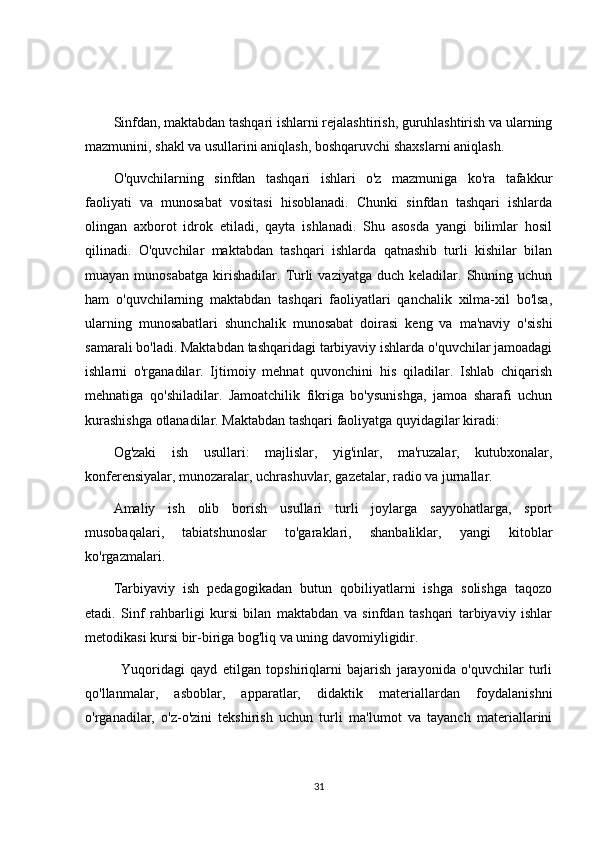Sinfdan, maktabdan tashqari ishlarni rejalashtirish, guruhlashtirish va ularning
mazmunini, shakl va usullarini aniqlash, boshqaruvchi shaxslarni aniqlash.
O'quvchilarning   sinfdan   tashqari   ishlari   o'z   mazmuniga   ko'ra   tafakkur
faoliyati   va   munosabat   vositasi   hisoblanadi.   Chunki   sinfdan   tashqari   ishlarda
olingan   axborot   idrok   etiladi,   qayta   ishlanadi.   Shu   asosda   yangi   bilimlar   hosil
qilinadi.   O'quvchilar   maktabdan   tashqari   ishlarda   qatnashib   turli   kishilar   bilan
muayan  munosabatga   kirishadilar.   Turli  vaziyatga   duch  keladilar.  Shuning  uchun
ham   o'quvchilarning   maktabdan   tashqari   faoliyatlari   qanchalik   xilma-xil   bo'lsa,
ularning   munosabatlari   shunchalik   munosabat   doirasi   keng   va   ma'naviy   o'sishi
samarali bo'ladi. Maktabdan tashqaridagi tarbiyaviy ishlarda o'quvchilar jamoadagi
ishlarni   o'rganadilar.   Ijtimoiy   mehnat   quvonchini   his   qiladilar.   Ishlab   chiqarish
mehnatiga   qo'shiladilar.   Jamoatchilik   fikriga   bo'ysunishga,   jamoa   sharafi   uchun
kurashishga otlanadilar. Maktabdan tashqari faoliyatga quyidagilar kiradi:
Og'zaki   ish   usullari:   majlislar,   yig'inlar,   ma'ruzalar,   kutubxonalar,
konferensiyalar, munozaralar, uchrashuvlar, gazetalar, radio va jurnallar.
Amaliy   ish   olib   borish   usullari   turli   joylarga   sayyohatlarga,   sport
musobaqalari,   tabiatshunoslar   to'garaklari,   shanbaliklar,   yangi   kitoblar
ko'rgazmalari.
Tarbiyaviy   ish   pedagogikadan   butun   qobiliyatlarni   ishga   solishga   taqozo
etadi.   Sinf   rahbarligi   kursi   bilan   maktabdan   va   sinfdan   tashqari   tarbiyaviy   ishlar
metodikasi kursi bir-biriga bog'liq va uning davomiyligidir.
Yuqoridagi   qayd   etilgan   topshiriqlarni   bajarish   jarayonida   o'quvchilar   turli
qo'llanmalar,   asboblar,   apparatlar,   didaktik   materiallardan   foydalanishni
o'rganadilar,   o'z-o'zini   tekshirish   uchun   turli   ma'lumot   va   tayanch   materiallarini
31 