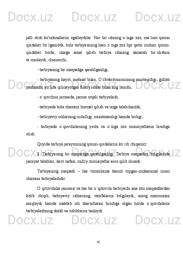 jalb   etish   ko'nikmalarini   egallaydilar.   Har   bir   ishning   o`ziga   xos,   ma`lum   qonun
qoidalari bo`lganidek, bola tarbiyasining ham o`ziga xos bpr qator muhim qonun-
qoidalari   borki,   ularga   amal   qilish   tarbiya   ishining   samarali   bo`ulishini
ta`minlaydi, chunonchi,
- tarbiyaning bir maqsadga qaratilganligi;
- tarbiyaning hayot, mehnat bilan, O`zbekistonimizning mustaqilligi, gullab
yashnashi yo`lida qilinayotgan fidoiy ishlar bilan bog`lanishi;
- o`quvchini jamoada, jamoa orqali tarbiyalash;
- tarbiyada bola shaxsini hurmat qilish va unga talabchanlik;
- tarbiyaviy ishlarning izchilligi, muntazamligi hamda birligi;
-   tarbiyada   o`quvchilarning   yoshi   va   o`ziga   xos   xususiyatlarini   hisobga
olish.
Quyida tarbiya jarayonining qonun-qoidalarini ko`rib chiqamiz:
1.   Tarbiyaning   bir   maqsadga   qaratilganligi.   Tarbiya   maqsadini   belgilashda
jamiyat talablari, davr nafasi, milliy xususiyatlar asos qilib olinadi.
Tarbiyaning   maqsadi   –   har   tomonlama   kamol   topgan-mukammal   inson
shaxsini tarbiyalashdir.
O`qituvchilar jamoasi va har bir o`qituvchi-tarbiyachi ana shu maqsadlardan
kelib   chiqib,   tarbiyaviy   ishlarning,   vazifalarini   belgilaydi,   uning   mazmunini
aniqlaydi   hamda   maktab   ish   sharoitlarini   hisobga   olgan   holda   o`quvchilarni
tarbiyalashning shakl va uslublarini tanlaydi.
32 