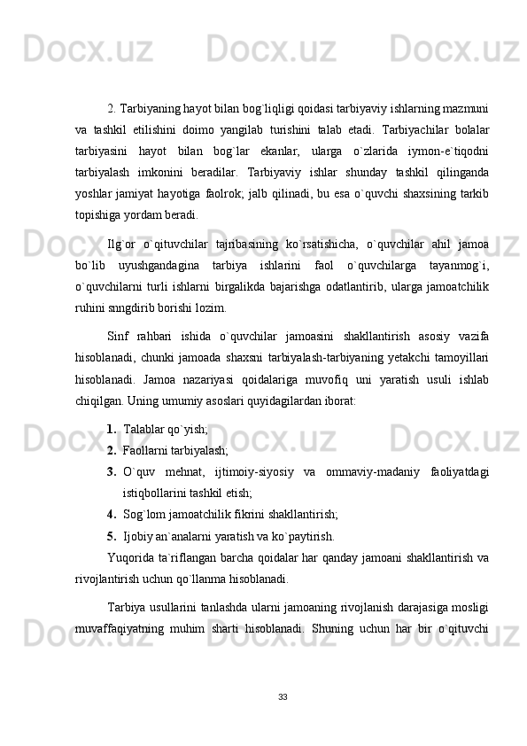 2. Tarbiyaning hayot bilan bog`liqligi qoidasi tarbiyaviy ishlarning mazmuni
va   tashkil   etilishini   doimo   yangilab   turishini   talab   etadi.   Tarbiyachilar   bolalar
tarbiyasini   hayot   bilan   bog`lar   ekanlar,   ularga   o`zlarida   iymon-e`tiqodni
tarbiyalash   imkonini   beradilar.   Tarbiyaviy   ishlar   shunday   tashkil   qilinganda
yoshlar   jamiyat   hayotiga   faolrok;   jalb   qilinadi,  bu   esa   o`quvchi   shaxsining   tarkib
topishiga yordam beradi.
Ilg`or   o`qituvchilar   tajribasining   ko`rsatishicha,   o`quvchilar   ahil   jamoa
bo`lib   uyushgandagina   tarbiya   ishlarini   faol   o`quvchilarga   tayanmog`i,
o`quvchilarni   turli   ishlarni   birgalikda   bajarishga   odatlantirib,   ularga   jamoatchilik
ruhini snngdirib borishi lozim.
Sinf   rahbari   ishida   o`quvchilar   jamoasini   shakllantirish   asosiy   vazifa
hisoblanadi,   chunki   jamoada   shaxsni   tarbiyalash-tarbiyaning   yetakchi   tamoyillari
hisoblanadi.   Jamoa   nazariyasi   qoidalariga   muvofiq   uni   yaratish   usuli   ishlab
chiqilgan. Uning umumiy asoslari quyidagilardan iborat:
1. Talablar qo`yish;
2. Faollarni tarbiyalash;
3. O`quv   mehnat,   ijtimoiy-siyosiy   va   ommaviy-madaniy   faoliyatdagi
istiqbollarini tashkil etish;
4. Sog`lom jamoatchilik fikrini shakllantirish;
5. Ijobiy an`analarni yaratish va ko`paytirish.
Yuqorida ta`riflangan barcha qoidalar har qanday jamoani  shakllantirish va
rivojlantirish uchun qo`llanma hisoblanadi.
Tarbiya usullarini tanlashda ularni jamoaning rivojlanish darajasiga mosligi
muvaffaqiyatning   muhim   sharti   hisoblanadi.   Shuning   uchun   har   bir   o`qituvchi
33 
