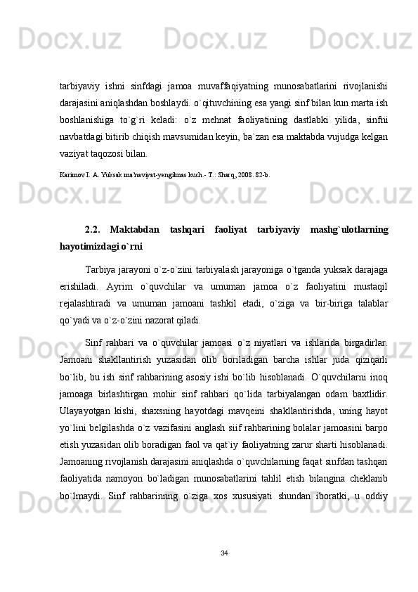 tarbiyaviy   ishni   sinfdagi   jamoa   muvaffaqiyatning   munosabatlarini   rivojlanishi
darajasini aniqlashdan boshlaydi. o`qituvchining esa yangi sinf bilan kun marta ish
boshlanishiga   to`g`ri   keladi:   o`z   mehnat   faoliyatining   dastlabki   yilida,   sinfni
navbatdagi bitirib chiqish mavsumidan keyin, ba`zan esa maktabda vujudga kelgan
vaziyat taqozosi bilan.
Karimov I. A. Yuksak ma’naviyat-yengilmas kuch.- T.: Sharq, 2008. 82-b.
2.2.   Maktabdan   tashqari   faoliyat   tarbiyaviy   mashg`ulotlarning
hayotimizdagi o`rni 
Tarbiya jarayoni o`z-o`zini tarbiyalash jarayoniga o`tganda yuksak darajaga
erishiladi.   Ayrim   o`quvchilar   va   umuman   jamoa   o`z   faoliyatini   mustaqil
rejalashtiradi   va   umuman   jamoani   tashkil   etadi,   o`ziga   va   bir-biriga   talablar
qo`yadi va o`z-o`zini nazorat qiladi.
Sinf   rahbari   va   o`quvchilar   jamoasi   o`z   niyatlari   va   ishlarida   birgadirlar.
Jamoani   shakllantirish   yuzasidan   olib   boriladigan   barcha   ishlar   juda   qiziqarli
bo`lib,   bu   ish   sinf   rahbarining   asosiy   ishi   bo`lib   hisoblanadi.   O`quvchilarni   inoq
jamoaga   birlashtirgan   mohir   sinf   rahbari   qo`lida   tarbiyalangan   odam   baxtlidir.
Ulayayotgan   kishi,   shaxsning   hayotdagi   mavqeini   shakllantirishda,   uning   hayot
yo`lini  belgilashda o`z vazifasini  anglash siif  rahbarining bolalar  jamoasini  barpo
etish yuzasidan olib boradigan faol va qat`iy faoliyatning zarur sharti hisoblanadi.
Jamoaning rivojlanish darajasini aniqlashda o`quvchilarning faqat sinfdan tashqari
faoliyatida   namoyon   bo`ladigan   munosabatlarini   tahlil   etish   bilangina   cheklanib
bo`lmaydi.   Sinf   rahbarinnng   o`ziga   xos   xususiyati   shundan   iboratki,   u   oddiy
34 
