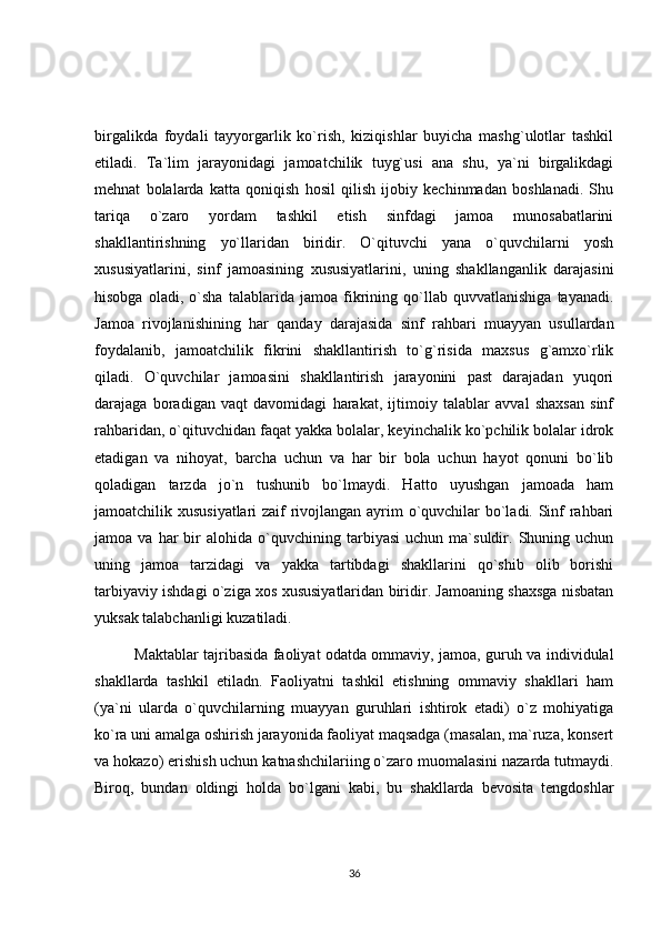 birgalikda   foydali   tayyorgarlik   ko`rish,   kiziqishlar   buyicha   mashg`ulotlar   tashkil
etiladi.   Ta`lim   jarayonidagi   jamoatchilik   tuyg`usi   ana   shu,   ya`ni   birgalikdagi
mehnat   bolalarda   katta   qoniqish   hosil   qilish   ijobiy   kechinmadan   boshlanadi.   Shu
tariqa   o`zaro   yordam   tashkil   etish   sinfdagi   jamoa   munosabatlarini
shakllantirishning   yo`llaridan   biridir.   O`qituvchi   yana   o`quvchilarni   yosh
xususiyatlarini,   sinf   jamoasining   xususiyatlarini,   uning   shakllanganlik   darajasini
hisobga   oladi,   o`sha   talablarida   jamoa   fikrining   qo`llab   quvvatlanishiga   tayanadi.
Jamoa   rivojlanishining   har   qanday   darajasida   sinf   rahbari   muayyan   usullardan
foydalanib,   jamoatchilik   fikrini   shakllantirish   to`g`risida   maxsus   g`amxo`rlik
qiladi.   O`quvchilar   jamoasini   shakllantirish   jarayonini   past   darajadan   yuqori
darajaga   boradigan   vaqt   davomidagi   harakat,   ijtimoiy   talablar   avval   shaxsan   sinf
rahbaridan, o`qituvchidan faqat yakka bolalar, keyinchalik ko`pchilik bolalar idrok
etadigan   va   nihoyat,   barcha   uchun   va   har   bir   bola   uchun   hayot   qonuni   bo`lib
qoladigan   tarzda   jo`n   tushunib   bo`lmaydi.   Hatto   uyushgan   jamoada   ham
jamoatchilik xususiyatlari  zaif rivojlangan ayrim o`quvchilar bo`ladi. Sinf rahbari
jamoa  va   har   bir   alohida   o`quvchining  tarbiyasi   uchun  ma`suldir.   Shuning   uchun
uning   jamoa   tarzidagi   va   yakka   tartibdagi   shakllarini   qo`shib   olib   borishi
tarbiyaviy ishdagi o`ziga xos xususiyatlaridan biridir. Jamoaning shaxsga nisbatan
yuksak talabchanligi kuzatiladi.
Maktablar tajribasida faoliyat odatda ommaviy, jamoa, guruh va individulal
shakllarda   tashkil   etiladn.   Faoliyatni   tashkil   etishning   ommaviy   shakllari   ham
(ya`ni   ularda   o`quvchilarning   muayyan   guruhlari   ishtirok   etadi)   o`z   mohiyatiga
ko`ra uni amalga oshirish jarayonida faoliyat maqsadga (masalan, ma`ruza, konsert
va hokazo) erishish uchun katnashchilariing o`zaro muomalasini nazarda tutmaydi.
Biroq,   bundan   oldingi   holda   bo`lgani   kabi,   bu   shakllarda   bevosita   tengdoshlar
36 