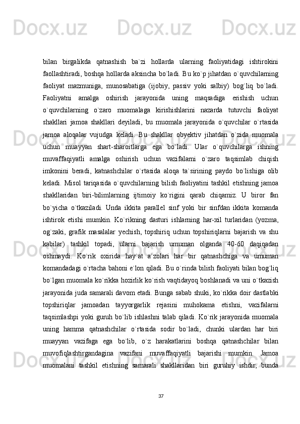 bilan   birgalikda   qatnashish   ba`zi   hollarda   ularning   faoliyatidagi   ishtirokini
faollashtiradi, boshqa hollarda aksincha bo`ladi. Bu ko`p jihatdan o`quvchilarning
faoliyat   mazmuniga,   munosabatiga   (ijobiy,   passiv   yoki   salbiy)   bog`liq   bo`ladi.
Faoliyatni   amalga   oshirish   jarayonida   uning   maqsadiga   erishish   uchun
o`quvchilarning   o`zaro   muomalaga   kirishishlarini   nazarda   tutuvchi   faoliyat
shakllari   jamoa   shakllari   deyiladi,   bu   muomala   jarayonida   o`quvchilar   o`rtasida
jamoa   aloqalar   vujudga   keladi.   Bu   shakllar   obyektiv   jihatdan   o`zida   muomala
uchun   muayyan   shart-sharoitlarga   ega   bo`ladi.   Ular   o`quvchilarga   ishning
muvaffaqiyatli   amalga   oshirish   uchun   vazifalarni   o`zaro   taqsimlab   chiqish
imkonini   beradi,   katnashchilar   o`rtasida   aloqa   ta`sirining   paydo   bo`lishiga   olib
keladi.   Misol   tariqasida   o`quvchilarning   bilish   faoliyatini   tashkil   etishning   jamoa
shakllaridan   biri-bilimlarning   ijtimoiy   ko`rigini   qarab   chiqamiz.   U   biror   fan
bo`yicha   o`tkaziladi.   Unda   ikkita   parallel   sinf   yoki   bir   sinfdan   ikkita   komanda
ishtirok   etishi   mumkin.   Ko`rikning   dasturi   ishlarning   har-xil   turlaridan   (yozma,
og`zaki,   grafik   masalalar   yechish,   topshiriq   uchun   topshiriqlarni   bajarish   va   shu
kabilar)   tashkil   topadi,   ularni   bajarish   umuman   olganda   40-60   daqiqadan
oshmaydi.   Ko`rik   oxirida   hay`at   a`zolari   har   bir   qatnashchiga   va   umuman
komandadagi o`rtacha bahoni e`lon qiladi. Bu o`rinda bilish faoliyati bilan bog`liq
bo`lgan muomala ko`rikka hozirlik ko`rish vaqtidayoq boshlanadi va uni o`tkazish
jarayonida juda samarali davom etadi. Bunga sabab shuki, ko`rikka doir dastlabki
topshiriqlar   jamoadan   tayyorgarlik   rejasini   muhokama   etishni,   vazifalarni
taqsimlashpi   yoki   guruh  bo`lib  ishlashni   talab  qiladi.  Ko`rik  jarayonida   muomala
uning   hamma   qatnashchilar   o`rtasida   sodir   bo`ladi,   chunki   ulardan   har   biri
muayyan   vazifaga   ega   bo`lib,   o`z   harakatlarini   boshqa   qatnashchilar   bilan
muvofiqlashtirgandagina   vazifani   muvaffaqiyatli   bajarishi   mumkin.   Jamoa
muomalani   tashkil   etishning   samarali   shakllaridan   biri   guruhiy   ishdir,   bunda
37 