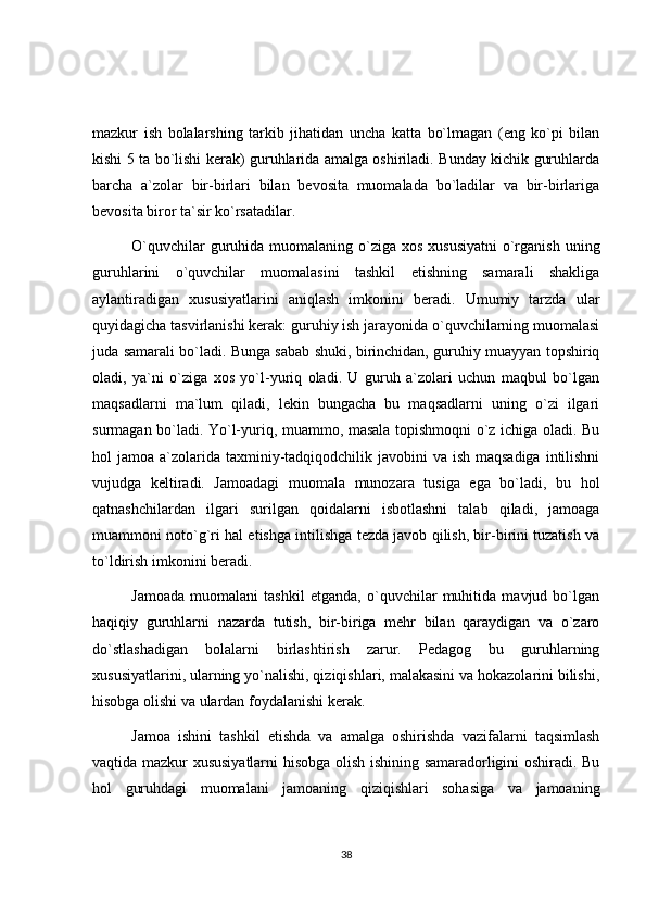 mazkur   ish   bolalarshing   tarkib   jihatidan   uncha   katta   bo`lmagan   (eng   ko`pi   bilan
kishi 5 ta bo`lishi kerak) guruhlarida amalga oshiriladi. Bunday kichik guruhlarda
barcha   a`zolar   bir-birlari   bilan   bevosita   muomalada   bo`ladilar   va   bir-birlariga
bevosita biror ta`sir ko`rsatadilar.
O`quvchilar  guruhida muomalaning o`ziga  xos xususiyatni  o`rganish  uning
guruhlarini   o`quvchilar   muomalasini   tashkil   etishning   samarali   shakliga
aylantiradigan   xususiyatlarini   aniqlash   imkonini   beradi.   Umumiy   tarzda   ular
quyidagicha tasvirlanishi kerak: guruhiy ish jarayonida o`quvchilarning muomalasi
juda samarali bo`ladi. Bunga sabab shuki, birinchidan, guruhiy muayyan topshiriq
oladi,   ya`ni   o`ziga   xos   yo`l-yuriq   oladi.   U   guruh   a`zolari   uchun   maqbul   bo`lgan
maqsadlarni   ma`lum   qiladi,   lekin   bungacha   bu   maqsadlarni   uning   o`zi   ilgari
surmagan bo`ladi. Yo`l-yuriq, muammo, masala topishmoqni o`z ichiga oladi. Bu
hol  jamoa a`zolarida  taxminiy-tadqiqodchilik javobini  va ish maqsadiga  intilishni
vujudga   keltiradi.   Jamoadagi   muomala   munozara   tusiga   ega   bo`ladi,   bu   hol
qatnashchilardan   ilgari   surilgan   qoidalarni   isbotlashni   talab   qiladi,   jamoaga
muammoni noto`g`ri hal etishga intilishga tezda javob qilish, bir-birini tuzatish va
to`ldirish imkonini beradi.
Jamoada   muomalani   tashkil   etganda,   o`quvchilar   muhitida   mavjud   bo`lgan
haqiqiy   guruhlarni   nazarda   tutish,   bir-biriga   mehr   bilan   qaraydigan   va   o`zaro
do`stlashadigan   bolalarni   birlashtirish   zarur.   Pedagog   bu   guruhlarning
xususiyatlarini, ularning yo`nalishi, qiziqishlari, malakasini va hokazolarini bilishi,
hisobga olishi va ulardan foydalanishi kerak.
Jamoa   ishini   tashkil   etishda   va   amalga   oshirishda   vazifalarni   taqsimlash
vaqtida mazkur xususiyatlarni hisobga olish ishining samaradorligini oshiradi. Bu
hol   guruhdagi   muomalani   jamoaning   qiziqishlari   sohasiga   va   jamoaning
38 