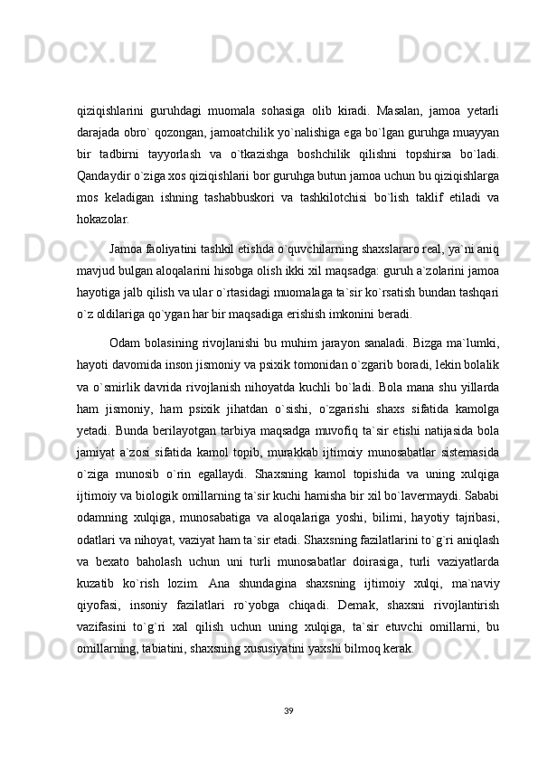 qiziqishlarini   guruhdagi   muomala   sohasiga   olib   kiradi.   Masalan,   jamoa   yetarli
darajada obro` qozongan, jamoatchilik yo`nalishiga ega bo`lgan guruhga muayyan
bir   tadbirni   tayyorlash   va   o`tkazishga   boshchilik   qilishni   topshirsa   bo`ladi.
Qandaydir o`ziga xos qiziqishlarii bor guruhga butun jamoa uchun bu qiziqishlarga
mos   keladigan   ishning   tashabbuskori   va   tashkilotchisi   bo`lish   taklif   etiladi   va
hokazolar.
Jamoa faoliyatini tashkil etishda o`quvchilarning shaxslararo real, ya`ni aniq
mavjud bulgan aloqalarini hisobga olish ikki xil maqsadga: guruh a`zolarini jamoa
hayotiga jalb qilish va ular o`rtasidagi muomalaga ta`sir ko`rsatish bundan tashqari
o`z oldilariga qo`ygan har bir maqsadiga erishish imkonini beradi.
Odam  bolasining  rivojlanishi   bu muhim  jarayon  sanaladi.  Bizga  ma`lumki,
hayoti davomida inson jismoniy va psixik tomonidan o`zgarib boradi, lekin bolalik
va o`smirlik davrida rivojlanish  nihoyatda kuchli  bo`ladi. Bola mana  shu yillarda
ham   jismoniy,   ham   psixik   jihatdan   o`sishi,   o`zgarishi   shaxs   sifatida   kamolga
yetadi. Bunda  berilayotgan tarbiya maqsadga  muvofiq ta`sir  etishi  natijasida  bola
jamiyat   a`zosi   sifatida   kamol   topib,   murakkab   ijtimoiy   munosabatlar   sistemasida
o`ziga   munosib   o`rin   egallaydi.   Shaxsning   kamol   topishida   va   uning   xulqiga
ijtimoiy va biologik omillarning ta`sir kuchi hamisha bir xil bo`lavermaydi. Sababi
odamning   xulqiga,   munosabatiga   va   aloqalariga   yoshi,   bilimi,   hayotiy   tajribasi,
odatlari va nihoyat, vaziyat ham ta`sir etadi. Shaxsning fazilatlarini to`g`ri aniqlash
va   bexato   baholash   uchun   uni   turli   munosabatlar   doirasiga,   turli   vaziyatlarda
kuzatib   ko`rish   lozim.   Ana   shundagina   shaxsning   ijtimoiy   xulqi,   ma`naviy
qiyofasi,   insoniy   fazilatlari   ro`yobga   chiqadi.   Demak,   shaxsni   rivojlantirish
vazifasini   to`g`ri   xal   qilish   uchun   uning   xulqiga,   ta`sir   etuvchi   omillarni,   bu
omillarning, tabiatini, shaxsning xususiyatini yaxshi bilmoq kerak.
39 