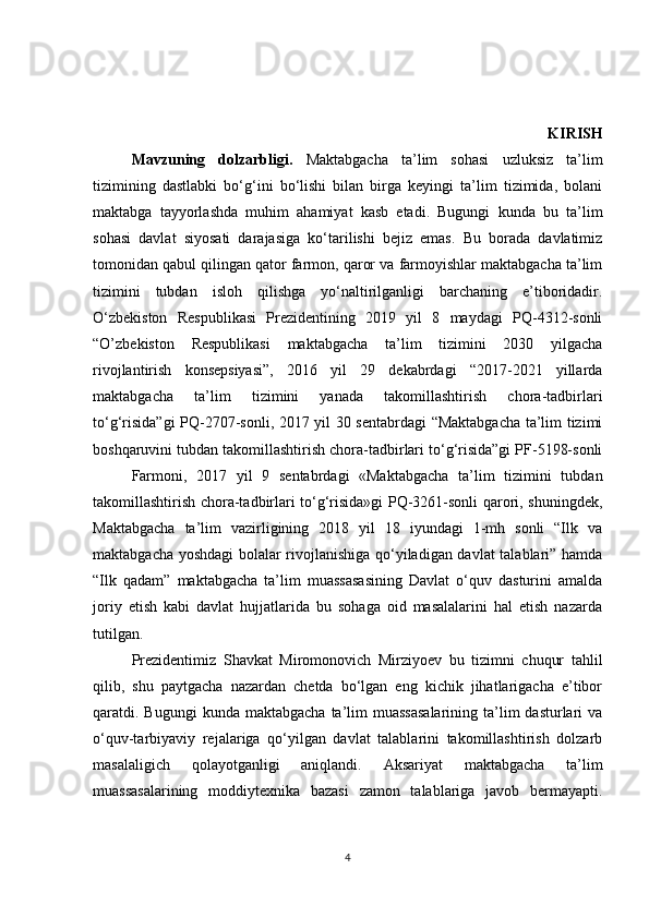   KIRISH
  Mavzuning   dolzarbligi.   Maktabgacha   ta’lim   sohasi   uzluksiz   ta’lim
tizimining   dastlabki   bo‘g‘ini   bo‘lishi   bilan   birga   keyingi   ta’lim   tizimida,   bolani
maktabga   tayyorlashda   muhim   ahamiyat   kasb   etadi.   Bugungi   kunda   bu   ta’lim
sohasi   davlat   siyosati   darajasiga   ko‘tarilishi   bejiz   emas.   Bu   borada   davlatimiz
tomonidan qabul qilingan qator farmon, qaror va farmoyishlar maktabgacha ta’lim
tizimini   tubdan   isloh   qilishga   yo‘naltirilganligi   barchaning   e’tiboridadir.
O‘zbekiston   Respublikasi   Prezidentining   2019   yil   8   maydagi   PQ-4312-sonli
“O’zbekiston   Respublikasi   maktabgacha   ta’lim   tizimini   2030   yilgacha
rivojlantirish   konsepsiyasi”,   2016   yil   29   dekabrdagi   “2017-2021   yillarda
maktabgacha   ta’lim   tizimini   yanada   takomillashtirish   chora-tadbirlari
to‘g‘risida”gi  PQ-2707-sonli, 2017 yil 30 sentabrdagi “Maktabgacha ta’lim tizimi
boshqaruvini tubdan takomillashtirish chora-tadbirlari to‘g‘risida”gi PF-5198-sonli
  Farmoni,   2017   yil   9   sentabrdagi   «Maktabgacha   ta’lim   tizimini   tubdan
takomillashtirish chora-tadbirlari to‘g‘risida»gi PQ-3261-sonli qarori, shuningdek,
Maktabgacha   ta’lim   vazirligining   2018   yil   18   iyundagi   1-mh   sonli   “Ilk   va
maktabgacha yoshdagi  bolalar rivojlanishiga qo‘yiladigan davlat  talablari” hamda
“Ilk   qadam”   maktabgacha   ta’lim   muassasasining   Davlat   o‘quv   dasturini   amalda
joriy   etish   kabi   davlat   hujjatlarida   bu   sohaga   oid   masalalarini   hal   etish   nazarda
tutilgan.
  Prezidentimiz   Shavkat   Miromonovich   Mirziyoev   bu   tizimni   chuqur   tahlil
qilib,   shu   paytgacha   nazardan   chetda   bo‘lgan   eng   kichik   jihatlarigacha   e’tibor
qaratdi. Bugungi   kunda  maktabgacha  ta’lim   muassasalarining   ta’lim  dasturlari   va
o‘quv-tarbiyaviy   rejalariga   qo‘yilgan   davlat   talablarini   takomillashtirish   dolzarb
masalaligich   qolayotganligi   aniqlandi.   Aksariyat   maktabgacha   ta’lim
muassasalarining   moddiytexnika   bazasi   zamon   talablariga   javob   bermayapti.
4 