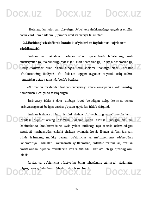 Bolaning kamolotiga, ruhiyatiga, fe`l-atvori shakllanishiga quyidagi omillar
ta`sir etadi: biologik omil, ijtimoiy omil va tarbiya ta`sir etadi.
    2. 3 .Boshlang’ich sinflarda harakatli o’yinlardan foydalanish    tajribasini 
shakllantirish
Sinfdan   va   maktabdan   tashqari   ishni   rejalashtirish   bolalarning   yosh
xususiyatlariga, maktabning joylashgan  shart-sharoitlariga, ijodiy birlashmalariga,
ilmiy   markazlar   bilan   o'zaro   aloqasi   kabi   ishlarni   inobatga   oladi.   Direktor
o'rinbosarining   faoliyati,   o'z   ifodasini   topgan   xujjatlar   ro'yxati,   xalq   ta'limi
tomonidan doimiy ravishda berilib boriladi.
«Sinfdan va maktabdan tashqari tarbiyaviy ishlar» konsepsiyasi xalq vazirligi
tomonidan 1993 yilda tasdiqlangan.
Tarbiyaviy   ishlarni   davr   talabiga   javob   beradigan   holga   keltirish   uchun
tarbiyaning asosi bo'lgan barcha g'oyalar qaytadan ishlab chiqiladi.
Sinfdan   tashqari   ishlarni   tashkil   etishda   o'qituvchining   yo'naltiruvchi   ta'siri
ostidagi   o'quvchilarning   o'z-o'zini   nazorat   qilish   asosiga   qurilgan   va   fan
kabinetlarida,   kutubxonada   va   uyda   yakka   tartibdagi   reja   asosida   o'tkaziladigan
mustaqil   mashg'ulotlar   etakchi   shaklga   aylanishi   kerak.   Bunda   sinfdan   tashqari
ishda   ta'limning   moddiy   bazasi:   qo'shimcha   va   ma'lumotnoma   adabiyotlari
laboratoriya   uskunalari,   ko'rgazmali   qo'llanmalar,   didaktik   materiallar,   texnika
vositalaridan   oqilona   foydalanish   ko'zda   tutiladi.   Ular   o'z   ichiga   quyidagilarni
oladi:
darslik   va   qo'shimcha   adabiyotlar   bilan   ishlashning   xilma-xil   shakllarini
olgan, nazariy bilimlarni o'zlashtirishni ta'minlovchi;
40 