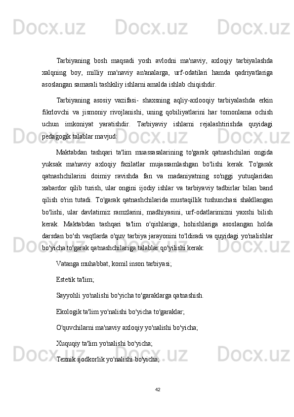 Tarbiyaning   bosh   maqsadi   yosh   avlodni   ma'naviy,   axloqiy   tarbiyalashda
xalqning   boy,   milliy   ma'naviy   an'analarga,   urf-odatilari   hamda   qadriyatlariga
asoslangan samarali tashkiliy ishlarni amalda ishlab chiqishdir.
Tarbiyaning   asosiy   vazifasi-   shaxsning   aqliy-axlooqiy   tarbiyalashda   erkin
fikrlovchi   va   jismoniy   rivojlanishi,   uning   qobiliyatlarini   har   tomonlama   ochish
uchun   imkoniyat   yaratishdir.   Tarbiyaviy   ishlarni   rejalashtirishda   quyidagi
pedagogik talablar mavjud:
Maktabdan   tashqari   ta'lim   muassasalarining   to'garak   qatnashchilari   ongida
yuksak   ma'naviy   axloqiy   fazilatlar   mujassamlashgan   bo'lishi   kerak.   To'garak
qatnashchilarini   doimiy   ravishda   fan   va   madaniyatning   so'nggi   yutuqlaridan
xabardor   qilib   turish,   ular   ongini   ijodiy   ishlar   va   tarbiyaviy   tadbirlar   bilan   band
qilish   o'rin   tutadi.   To'garak   qatnashchilarida   mustaqillik   tushunchasi   shakllangan
bo'lishi,   ular   davlatimiz   ramzlarini,   madhiyasini,   urf-odatlarimizni   yaxshi   bilish
kerak.   Maktabdan   tashqari   ta'lim   o'qishlariga,   hohishlariga   asoslangan   holda
darsdan bo'sh vaqtlarda o'quv tarbiya jarayonini to'ldiradi va quyidagi yo'nalishlar
bo'yicha to'garak qatnashchilariga talablar qo'yilishi kerak:
Vatanga muhabbat, komil inson tarbiyasi;
Estetik ta'lim;
Sayyohli yo'nalishi bo'yicha to'garaklarga qatnashish.
Ekologik ta'lim yo'nalishi bo'yicha to'garaklar;
O'quvchilarni ma'naviy axloqiy yo'nalishi bo'yicha;
Xuquqiy ta'lim yo'nalishi bo'yicha;
Texnik ijodkorlik yo'nalishi bo'yicha;
42 