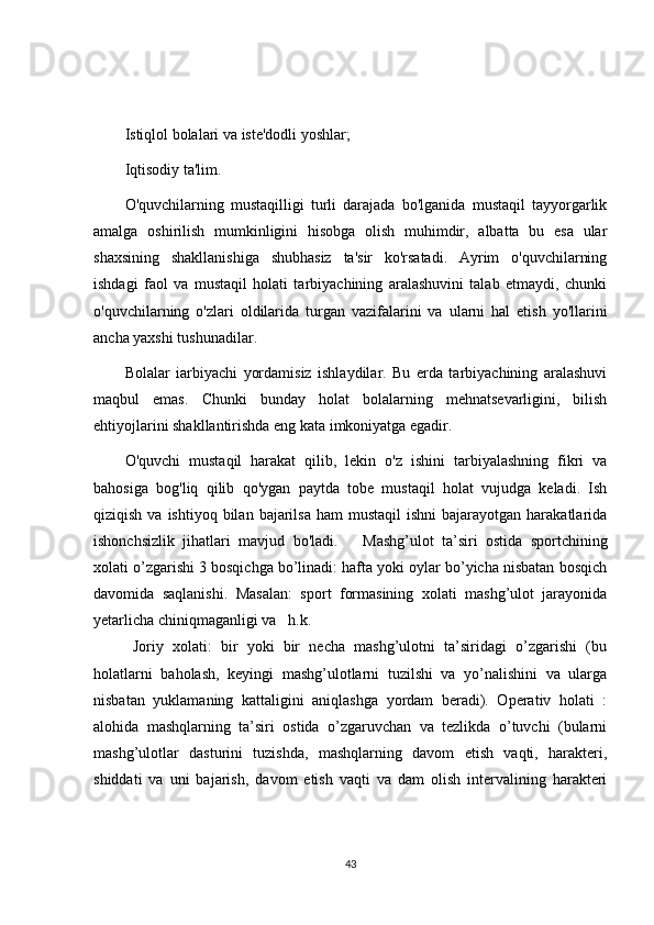 Istiqlol bolalari va iste'dodli yoshlar;
Iqtisodiy ta'lim.
O'quvchilarning   mustaqilligi   turli   darajada   bo'lganida   mustaqil   tayyorgarlik
amalga   oshirilish   mumkinligini   hisobga   olish   muhimdir,   albatta   bu   esa   ular
shaxsining   shakllanishiga   shubhasiz   ta'sir   ko'rsatadi.   Ayrim   o'quvchilarning
ishdagi   faol   va   mustaqil   holati   tarbiyachining   aralashuvini   talab   etmaydi,   chunki
o'quvchilarning   o'zlari   oldilarida   turgan   vazifalarini   va   ularni   hal   etish   yo'llarini
ancha yaxshi tushunadilar.
Bolalar   iarbiyachi   yordamisiz   ishlaydilar.   Bu   erda   tarbiyachining   aralashuvi
maqbul   emas.   Chunki   bunday   holat   bolalarning   mehnatsevarligini,   bilish
ehtiyojlarini shakllantirishda eng kata imkoniyatga egadir.
O'quvchi   mustaqil   harakat   qilib,   lekin   o'z   ishini   tarbiyalashning   fikri   va
bahosiga   bog'liq   qilib   qo'ygan   paytda   tobe   mustaqil   holat   vujudga   keladi.   Ish
qiziqish  va ishtiyoq  bilan  bajarilsa  ham  mustaqil   ishni   bajarayotgan harakatlarida
ishonchsizlik   jihatlari   mavjud   bo'ladi.       Mashg’ulot   ta’siri   ostida   sportchining
xolati o’zgarishi 3 bosqichga bo’linadi: hafta yoki oylar bo’yicha nisbatan bosqich
davomida   saqlanishi.   Masalan:   sport   formasining   xolati   mashg’ulot   jarayonida
yetarlicha chiniqmaganligi va  h.k.
  Joriy   xolati:   bir   yoki   bir   necha   mashg’ulotni   ta’siridagi   o’zgarishi   (bu
holatlarni   baholash,   keyingi   mashg’ulotlarni   tuzilshi   va   yo’nalishini   va   ularga
nisbatan   yuklamaning   kattaligini   aniqlashga   yordam   beradi).   Operativ   holati   :
alohida   mashqlarning   ta’siri   ostida   o’zgaruvchan   va   tezlikda   o’tuvchi   (bularni
mashg’ulotlar   dasturini   tuzishda,   mashqlarning   davom   etish   vaqti,   harakteri,
shiddati   va   uni   bajarish,   davom   etish   vaqti   va   dam   olish   intervalining   harakteri
43 