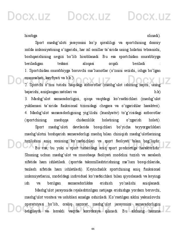 hisobga   olinadi).
  Sport   mashg’uloti   jarayonini   ko’p   qirraliligi   va   sportchining   doimiy
xolda imkoniyatining o’zgarishi, har xil omillar ta’sirida uning holatini tebranishi,
boshqarishining   negizi   bo’lib   hisoblanadi.   Bu   esa   sportchidan   murabbiyga
beriladigan   teskari   aloqasi   orqali   beriladi   :
1.   Sportchidan   murabbiyga   boruvchi   ma’lumotlar   (o’znini   sezishi,   ishga   bo’lgan
munosabati, kayfiyati va  b.k.)
2.   Sportchi   o’zini   tutishi   haqidagi   axborotlar   (mashg’ulot   ishining   xajmi,   uning
bajarishi, aniqlangan xatolari va   h.k)
3.   Mashg’ulot   samaradorligini,   qisqa   vaqtdagi   ko’rsatkichlari   (mashg’ulot
yuklamasi   ta’sirida   funksional   tizimidagi   chegara   va   o’zgarishlar   harakteri).
4.   Mashg’ulot   samaradorligining   yig’ilishi   (kumlyativ)   to’g’risidagi   axborotlar
(sportchining   mashqqa   chidamlilik   holatining   o’zgarish   holati).
  Sport   mashg’uloti   davrlarida   bosqichlari   bo’yicha   tayyorgarliklari
mashg’ulotni   boshqarish   samaradorligi   mashq   bilan   chiniqish   mashg’ulotlarining
tuzilishini   aniq   sonining   ko’rsatkichlari   va   sport   faoliyati   bilan   bog’liqdir.
  Bu   esa,   bu   yoki   u   sport   turlaridagi   aniq   sport   predmetiga   harakterlidir.
Shuning   uchun   mashg’ulot   va   musobaqa   faoliyati   modelini   tuzish   va   saralash
sifatida   ham   ishlatiladi.   (sportda   takomillashtirishning   ma’lum   bosqichlarida,
tanlash   sifatida   ham   ishlatiladi).   Keyinchalik   sportchining   aniq   funksional
imkoniyatlarini, modeldagi individual ko’rsatkichlari bilan qiyoslanadi va keyingi
ish   va   berilgan   samaradorlikka   erishish   yo’nalishi   aniqlanadi.
  Mashg’ulot jarayonida rejalashtirilgan natijaga erishishga yordam beruvchi,
mashg’ulot vositasi va uslublari amalga oshiriladi. Ko’rsatilgan siklni yakunlovchi
operatsiyasi   bo’lib,   oraliq   nazorat,   mashg’ulot   jarayonini   samaradorligini
belgilaydi   va   kerakli   vaqtda   korreksiya   qilinadi.   Bu   siklning   hamma
44 