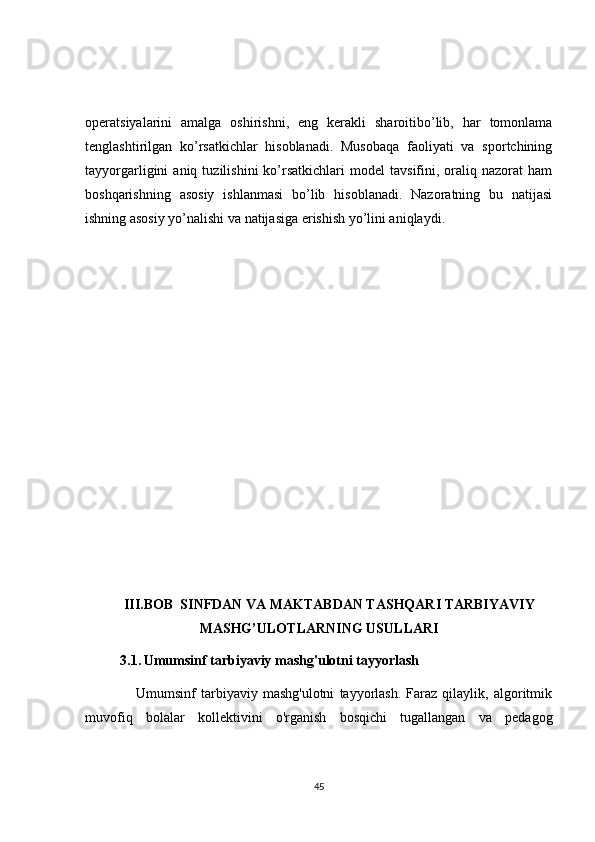 operatsiyalarini   amalga   oshirishni,   eng   kerakli   sharoitibo’lib,   har   tomonlama
tenglashtirilgan   ko’rsatkichlar   hisoblanadi.   Musobaqa   faoliyati   va   sportchining
tayyorgarligini   aniq   tuzilishini   ko’rsatkichlari   model   tavsifini,  oraliq   nazorat   ham
boshqarishning   asosiy   ishlanmasi   bo’lib   hisoblanadi.   Nazoratning   bu   natijasi
ishning asosiy yo’nalishi va natijasiga erishish yo’lini aniqlaydi.
       III.BOB   SINFDAN VA MAKTABDAN TASHQARI TARBIYAVIY
MASHG’ULOTLARNING   USULLARI
          3.1.   Umumsinf tarbiyaviy mashg'ulotni tayyorlash
                    Umumsinf   tarbiyaviy   mashg'ulotni   tayyorlash.   Faraz   qilaylik,   algoritmik
muvofiq   bolalar   kollektivini   o'rganish   bosqichi   tugallangan   va   pedagog
45 