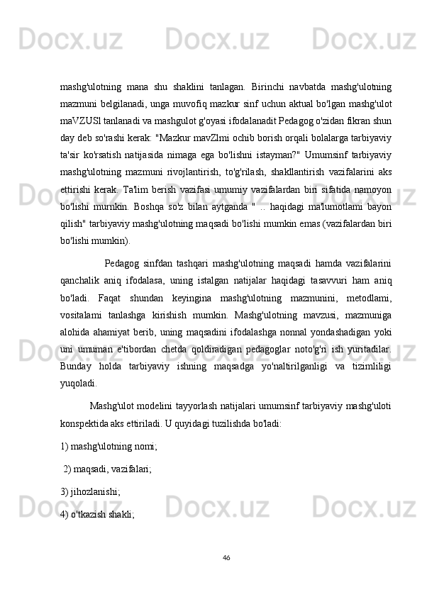 mashg'ulotning   mana   shu   shaklini   tanlagan.   Birinchi   navbatda   mashg'ulotning
mazmuni belgilanadi, unga muvofiq mazkur sinf uchun aktual bo'lgan mashg'ulot
maVZUSl tanlanadi va mashgulot g'oyasi ifodalanadit Pedagog o'zidan fikran shun
day deb so'rashi kerak: "Mazkur mavZlmi ochib borish orqali bolalarga tarbiyaviy
ta'sir   ko'rsatish   natijasida   nimaga   ega   bo'lishni   istayman?"   Umumsinf   tarbiyaviy
mashg'ulotning   mazmuni   rivojlantirish,   to'g'rilash,   shakllantirish   vazifalarini   aks
ettirishi   kerak.   Ta'lim   berish   vazifasi   umumiy   vazifalardan   biri   sifatida   namoyon
bo'lishi   murnkin.   Boshqa   so'z   bilan   aytganda   "   ..   haqidagi   ma'lumotlami   bayon
qilish" tarbiyaviy mashg'ulotning maqsadi bo'lishi mumkin emas (vazifalardan biri
bo'lishi mumkin). 
                    Pedagog   sinfdan   tashqari   mashg'ulotning   maqsadi   hamda   vazifalarini
qanchalik   aniq   ifodalasa,   uning   istalgan   natijalar   haqidagi   tasavvuri   ham   aniq
bo'ladi.   Faqat   shundan   keyingina   mashg'ulotning   mazmunini,   metodlami,
vositalami   tanlashga   kirishish   mumkin.   Mashg'ulotning   mavzusi,   mazmuniga
alohida   ahamiyat   berib,   uning   maqsadini   ifodalashga   nonnal   yondashadigan   yoki
uni   umuman   e'tibordan   chetda   qoldiradigan   pedagoglar   noto'g'ri   ish   yuritadilar.
Bunday   holda   tarbiyaviy   ishning   maqsadga   yo'naltirilganligi   va   tizimliligi
yuqoladi. 
                 Mashg'ulot  modelini tayyorlash natijalari umumsinf tarbiyaviy mashg'uloti
konspektida aks ettiriladi. U quyidagi tuzilishda bo'ladi:
1) mashg'ulotning nomi;
 2) maqsadi, vazifalari; 
3) jihozlanishi; 
4) o'tkazish shakli;
46 