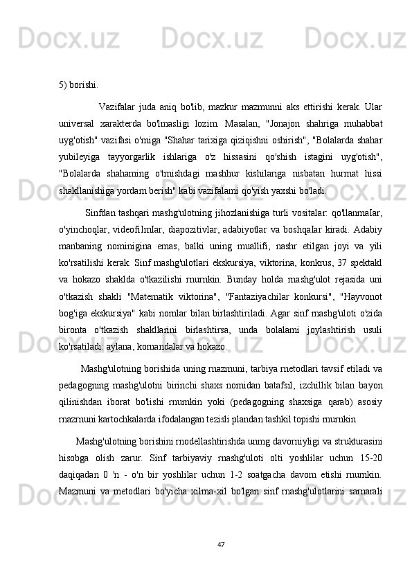 5) borishi.
                    Vazifalar   juda   aniq   bo'lib,   mazkur   mazmunni   aks   ettirishi   kerak.   Ular
universal   xarakterda   bo'lmasligi   lozim.   Masalan,   "Jonajon   shahriga   muhabbat
uyg'otish" vazifasi o'miga "Shahar tarixiga qiziqishni oshirish", "Bolalarda shahar
yubileyiga   tayyorgarlik   ishlariga   o'z   hissasini   qo'shish   istagini   uyg'otish",
"Bolalarda   shahaming   o'tmishdagi   mashhur   kishilariga   nisbatan   hurmat   hissi
shakllanishiga yordam berish" kabi vazifalami qo'yish yaxshi bo'ladi.
               Sinfdan tashqari mashg'ulotning jihozlanishiga turli vositalar: qo'llanmaIar,
o'yinchoqlar,   videofiImIar,   diapozitivlar,   adabiyotlar   va   boshqaIar   kiradi.   Adabiy
manbaning   nominigina   emas,   balki   uning   muallifi,   nashr   etilgan   joyi   va   yili
ko'rsatilishi  kerak. Sinf mashg'ulotlari  ekskursiya, viktorina, konkrus, 37 spektakl
va   hokazo   shaklda   o'tkazilishi   rnurnkin.   Bunday   holda   rnashg'ulot   rejasida   uni
o'tkazish   shakli   "Matematik   viktorina",   "Fantaziyachilar   konkursi",   "Hayvonot
bog'iga ekskursiya" kabi nornlar bilan birlashtiriladi. Agar sinf rnashg'uloti  o'zida
bironta   o'tkazish   shakllarini   birlashtirsa,   unda   bolalami   joylashtirish   usuli
ko'rsatiladi: aylana, kornandalar va hokazo.
             Mashg'ulotning borishida uning rnazmuni, tarbiya rnetodlari tavsif etiladi va
pedagogning   mashg'ulotni   birinchi   shaxs   nomidan   batafsil,   izchillik   bilan   bayon
qilinishdan   iborat   bo'lishi   rnumkin   yoki   (pedagogning   shaxsiga   qarab)   asosiy
rnazrnuni kartochkalarda ifodalangan tezisli plandan tashkil topishi rnurnkin
       Mashg'ulotning borishini rnodellashtirishda unmg davorniyligi va strukturasini
hisobga   olish   zarur.   Sinf   tarbiyaviy   rnashg'uloti   olti   yoshlilar   uchun   15-20
daqiqadan   0   'n   -   o'n   bir   yoshlilar   uchun   1-2   soatgacha   davom   etishi   rnurnkin.
Mazmuni   va   metodlari   bo'yicha   xilma-xil   bo'lgan   sinf   rnashg'ulotlarini   sarnarali
47 