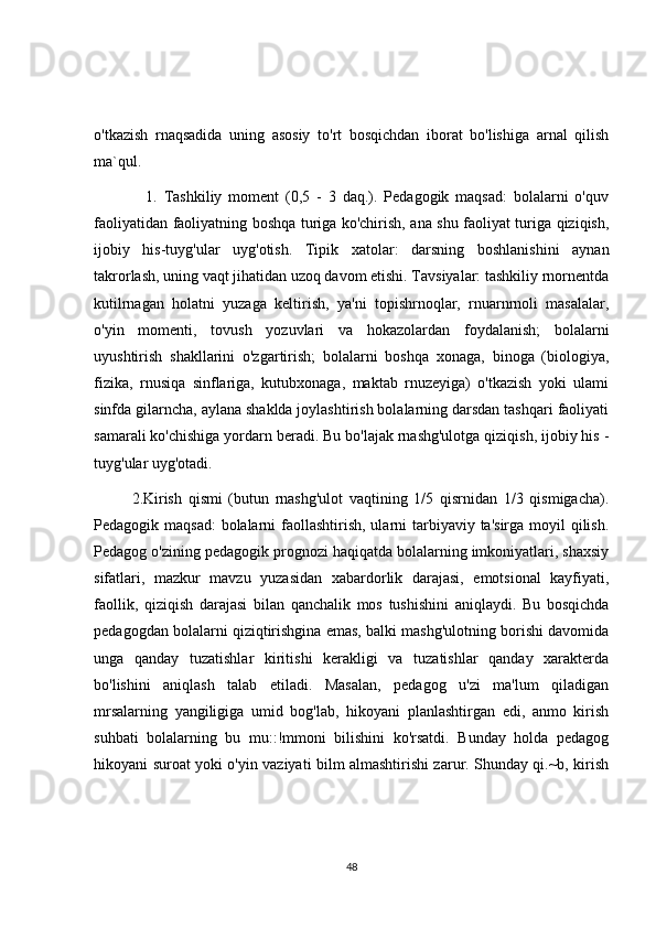 o'tkazish   rnaqsadida   uning   asosiy   to'rt   bosqichdan   iborat   bo'lishiga   arnal   qilish
ma`qul.
                1.   Tashkiliy   moment   (0,5   -   3   daq.).   Pedagogik   maqsad:   bolalarni   o'quv
faoliyatidan faoliyatning boshqa turiga ko'chirish, ana shu faoliyat turiga qiziqish,
ijobiy   his-tuyg'ular   uyg'otish.   Tipik   xatolar:   darsning   boshlanishini   aynan
takrorlash, uning vaqt jihatidan uzoq davom etishi. Tavsiyalar: tashkiliy rnornentda
kutilrnagan   holatni   yuzaga   keltirish,   ya'ni   topishrnoqlar,   rnuarnrnoli   masalalar,
o'yin   momenti,   tovush   yozuvlari   va   hokazolardan   foydalanish;   bolalarni
uyushtirish   shakllarini   o'zgartirish;   bolalarni   boshqa   xonaga,   binoga   (biologiya,
fizika,   rnusiqa   sinflariga,   kutubxonaga,   maktab   rnuzeyiga)   o'tkazish   yoki   ulami
sinfda gilarncha, aylana shaklda joylashtirish bolalarning darsdan tashqari faoliyati
samarali ko'chishiga yordarn beradi. Bu bo'lajak rnashg'ulotga qiziqish, ijobiy his -
tuyg'ular uyg'otadi.
            2.Kirish   qismi   (butun   rnashg'ulot   vaqtining   1/5   qisrnidan   1/3   qismigacha).
Pedagogik maqsad:  bolalarni  faollashtirish, ularni tarbiyaviy ta'sirga moyil  qilish.
Pedagog o'zining pedagogik prognozi haqiqatda bolalarning imkoniyatlari, shaxsiy
sifatlari,   mazkur   mavzu   yuzasidan   xabardorlik   darajasi,   emotsional   kayfiyati,
faollik,   qiziqish   darajasi   bilan   qanchalik   mos   tushishini   aniqlaydi.   Bu   bosqichda
pedagogdan bolalarni qiziqtirishgina emas, balki mashg'ulotning borishi davomida
unga   qanday   tuzatishlar   kiritishi   kerakligi   va   tuzatishlar   qanday   xarakterda
bo'lishini   aniqlash   talab   etiladi.   Masalan,   pedagog   u'zi   ma'lum   qiladigan
mrsalarning   yangiligiga   umid   bog'lab,   hikoyani   planlashtirgan   edi,   anmo   kirish
suhbati   bolalarning   bu   mu::!mmoni   bilishini   ko'rsatdi.   Bunday   holda   pedagog
hikoyani suroat yoki o'yin vaziyati bilm almashtirishi zarur. Shunday qi.~b, kirish
48 
