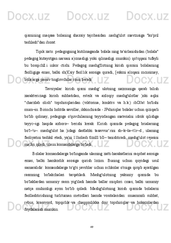 qismining   maqsaa   bolaning   shaxsiy   tajribasidan   .nashg'ulot   mavzusiga   "ko'pril
tashlash"dan iborat. 
               Tipik xato:  pedagogning kutilmaganda  bolala:ning  ta'sirlanishidan (bolala"
pedagog kutayotgan narsani  a)cmasligi yoki qilmasligi mumkin) qo'rqqani tufayli
bu   bosqichll.i   inkor   ctishi.   Pedagog   mashg'llotning   kirish   qismini   bolalaming
faolligiga   emas,   balki   sh(Ksiy   faol1ik   asosiga   quradi,   [eskmi   aloqani   mcnsimay,
bola:arga passiv tinglovchilar roini beradi.
                Tavsiyalar:   kirish   qismi   mashg'   ulotning   nazmuniga   qarab   bilish
xaraktericiagi   kirish   suhbatidan,   esteik   va   axloqiy   mashg'ulotlar   )oki   aqlni
"charxlab   olish"   topshiriqlaridan   (viktorina,   konktrs   va   h.k.)   ibOl'at   bo'lishi
mum~in. Birinchi hohtda savollar, ikkinchisida - JPshiriqlar bolalar uchun qiziqarli
bo'lib   qolmay,   pedagoga   o'quvchilaming   tayyorlangan   materialni   idrok   qilishga
tayyc~igi   haqida   axboro~   berishi   kerak.   Kirish   qismida   pedagog   brialarning
bo'l~'u~.   mashg'ulot   ha.:}idagi   dastlabki   tasavvur'.rini   sh~k~la~t1r~d:,   ulaming
faoliyatini tashkil etadi, ya'ni 11holash tlznlll bIl~ tanishtiradi, mashg'ulot rejasini
ma'Jm qiladi. ulauu komandalarga bo'ladi.
        Bolalar komandalarga bo'linganda ulaming xatti-harakatlarini raqobat asosiga
emas,   balki   hamkorlik   asosiga   qurish   lozim.   Buning   uchun   quyidagi   usul
samaralidir: komandalarga to'g'ri javoblar uchun ochkolar o'rniga qirqib ajratilgan
rasmning   bo'lakchalari   tarqatiladi.   Mashg'ulotning   yakuniy   qismida   bu
bo'laklardan   umumiy   rasm   yig'iladi   hamda   ballar   miqdori   cmas,   balki   umumiy
natija   muhimligi   ayon   bo'lib   qoladi.   Mashg'ulotning   kirish   qismida   bolalarni
faollashtirishning   turlituman   metodlari   hamda   vositalaridan:   muammoli   suhbat,
rebus,   krassvord,   topqirlik   va   chaqqonlikka   doir   topshiriqlar   va   hokazolardan
foydalanish mumkin.
49 