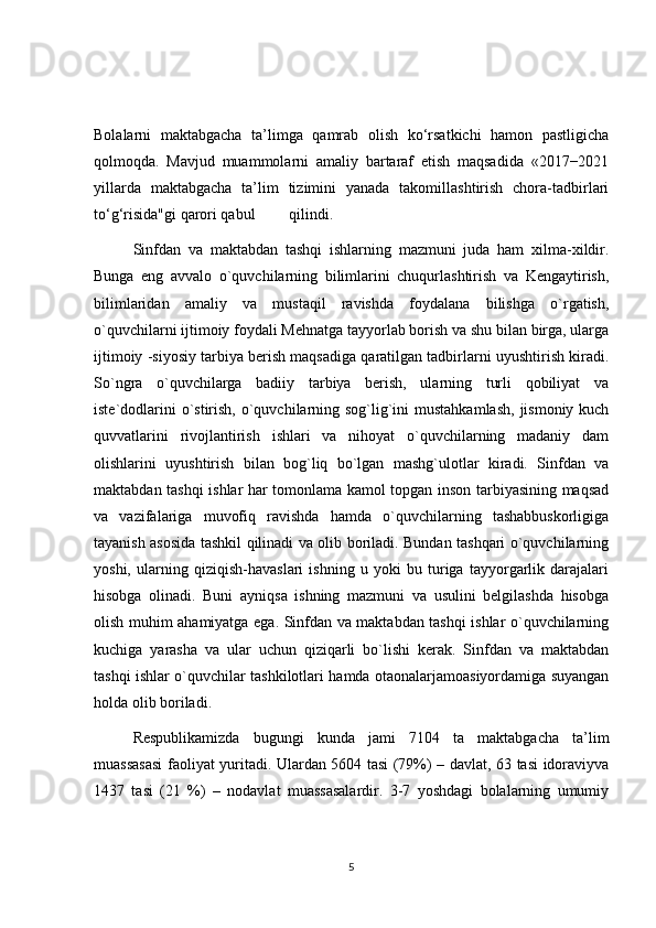 Bolalarni   maktabgacha   ta’limga   qamrab   olish   ko‘rsatkichi   hamon   pastligicha
qolmoqda.   Mavjud   muammolarni   amaliy   bartaraf   etish   maqsadida   «2017−2021
yillarda   maktabgacha   ta’lim   tizimini   yanada   takomillashtirish   chora-tadbirlari
to‘g‘risida"gi qarori qabul  qilindi.
Sinfdan   va   maktabdan   tashqi   ishlarning   mazmuni   juda   ham   xilma-xildir.
Bunga   eng   avvalo   o`quvchilarning   bilimlarini   chuqurlashtirish   va   Kengaytirish,
bilimlaridan   amaliy   va   mustaqil   ravishda   foydalana   bilishga   o`rgatish,
o`quvchilarni ijtimoiy foydali Mehnatga tayyorlab borish va shu bilan birga, ularga
ijtimoiy -siyosiy tarbiya berish maqsadiga qaratilgan tadbirlarni uyushtirish kiradi.
So`ngra   o`quvchilarga   badiiy   tarbiya   berish,   ularning   turli   qobiliyat   va
iste`dodlarini  o`stirish, o`quvchilarning sog`lig`ini  mustahkamlash,  jismoniy kuch
quvvatlarini   rivojlantirish   ishlari   va   nihoyat   o`quvchilarning   madaniy   dam
olishlarini   uyushtirish   bilan   bog`liq   bo`lgan   mashg`ulotlar   kiradi.   Sinfdan   va
maktabdan tashqi ishlar har tomonlama kamol topgan inson tarbiyasining maqsad
va   vazifalariga   muvofiq   ravishda   hamda   o`quvchilarning   tashabbuskorligiga
tayanish asosida tashkil qilinadi va olib boriladi. Bundan tashqari o`quvchilarning
yoshi,   ularning   qiziqish-havaslari   ishning   u   yoki   bu   turiga   tayyorgarlik   darajalari
hisobga   olinadi.   Buni   ayniqsa   ishning   mazmuni   va   usulini   belgilashda   hisobga
olish muhim ahamiyatga ega. Sinfdan va maktabdan tashqi ishlar o`quvchilarning
kuchiga   yarasha   va   ular   uchun   qiziqarli   bo`lishi   kerak.   Sinfdan   va   maktabdan
tashqi ishlar o`quvchilar tashkilotlari hamda otaonalarjamoasiyordamiga suyangan
holda olib boriladi.
Respublikamizda   bugungi   kunda   jami   7104   ta   maktabgacha   ta’lim
muassasasi faoliyat yuritadi. Ulardan 5604 tasi (79%) – davlat, 63 tasi idoraviyva
1437   tasi   (21   %)   –   nodavlat   muassasalardir.   3-7   yoshdagi   bolalarning   umumiy
5 