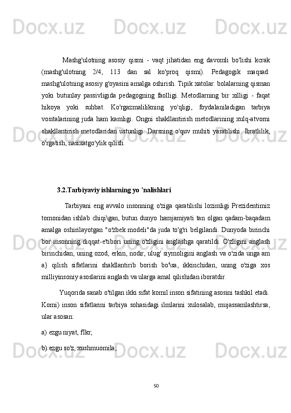               Mashg'ulotning   asosiy   qismi   -   vaqt   jihatidan   eng   davomli   bo'lishi   kcrak
(mashg'ulotning   2/4,   113   dan   sal   ko'proq   qismi).   Pedagogik   maqsad:
mashg'ulotning asosiy g'oyasini amalga oshirish. Tipik xatolar: bolalarning qisman
yoki   butunlay   passivligida   pedagogning   faolligi.   Metodlarning   bir   xilligi   -   faqat
hikoya   yoki   suhbat.   Ko'rgazmalilikning   yo'qligi,   foydalaniladigan   tarbiya
vositalarining   juda   ham   kamligi.   Ongni   shakllantirish   metodlarining   xulq-atvorni
shakllantirish   metodlaridan   ustunligi.   Darsning  o'quv   muhiti   yaratilishi.   Ibratlilik,
o'rgatish, nasixatgo'ylik qilish.
         3.2.Tarbiyaviy ishlarning yo 'nalishlari 
                  Tarbiyani   eng   avvalo   insonning   o'ziga   qaratilishi   lozimligi   Prezidentimiz
tomonidan   ishlab   chiqi\gan,   butun   dunyo   hamjamiyati   tan   olgan   qadam-baqadam
amalga oshirilayotgan "o'zbek modeli"da juda to'g'ri belgilandi. Dunyoda birinchi
bor   insonning   diqqat-e'tibori   uning   o'zligini   anglashga   qaratildi.  O'zligini   anglash
birinchidan, uning ozod, erkin, nodir, ulug' siymoligini anglash va o'zida unga am
a}   qilish   sifatlarini   shakllantirib   borish   bo'\sa,   ikkinchidan,   uning   o'ziga   xos
milliyinsoniy asoslarini anglash va ularga amal qilishidan iboratdir. 
          Yuqorida sanab o'tilgan ikki sifat komil inson sifatining asosini tashkil etadi.
Komi)   inson   sifatlarini   tarbiya   sohasidagi   ilmlarini   xulosalab,   mujassamlashtirsa,
ular asosan: 
a) ezgu niyat, fIkr; 
b) ezgu so'z, xushmuomila; 
50 