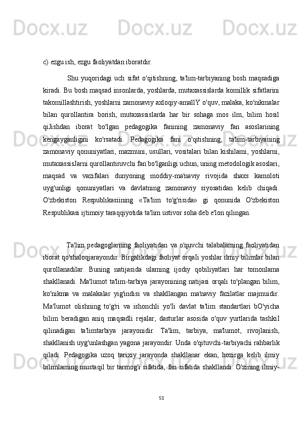 c) ezgu ish, ezgu faoliyatdan iboratdir.
                  Shu   yuqoridagi   uch   sifat   o'qitishning,   ta'lim-tarbiyaning   bosh   maqsadiga
kiradi. Bu bosh maqsad insonlarda, yoshlarda, mutaxassislarda komillik sifatlarini
takomillashtirish, yoshlarni zamonaviy axloqiy-amallY o'quv, malaka, ko'nikmalar
bilan   qurollantira   borish,   mutaxassislarda   har   bir   sohaga   mos   ilm,   bilim   hosil
qiJishdan   iborat   bo'lgan   pedagogika   fanining   zamonaviy   fan   asoslarining
kengayganligini   ko'rsatadi.   Pedagogika   fani   o'qitishning,   ta'lim-tarbiyaning
zamonaviy   qonuniyatlari,   mazmuni,   usullari,   vositalari   bilan   kishilami,   yoshlarni,
mutaxassisJarni qurollantiruvchi fan bo'lganligi uchun, uning metodologik asoslari,
maqsad   va   vazifalari   dunyoning   moddiy-ma'naviy   rivojida   shaxs   kamoloti
uyg'unligi   qonuniyatlari   va   davlatning   zamonaviy   siyosatidan   kelib   chiqadi.
O'zbekiston   Respublikasiining   «Ta'lim   to'g'risida»   gi   qonunida   O'zbekiston
Respublikasi ijtimoiy taraqqiyotida ta'lim ustivor soha deb e'lon qilingan.
                  Ta'lim   pedagoglarning   faoliyatidan   va   o'quvchi   talabalaming   faoliyatidan
iborat qo'shaloqjarayondir. Birgalikdagi faoliyat orqaIi yoshlar ilmiy bilimlar bilan
qurollanadilar.   Buning   natijasida   ulaming   ijodiy   qobiliyatlari   har   tomonlama
shakllanadi.   Ma'lumot   ta'lim-tarbiya   jarayonining   natijasi   orqali   to'plangan   bilim,
ko'nikma   va   malakalar   yig'indisi   va   shakllangan   ma'naviy   fazilatlar   majmuidir.
Ma'Iumot   olishning   to'g'ri   va   ishonchli   yo'Ii   davlat   ta'lim   standartlari   bO'yicha
bilim   beradigan   aniq   maqsadli   rejalar,   dasturlar   asosida   o'quv   yurtlarida   tashkiI
qilinadigan   ta'limtarbiya   jarayonidir.   Ta'lim,   tarbiya,   ma'lumot,   rivojlanish,
shakllanish uyg'unlashgan yagona jarayondir. Unda o'qituvchi-tarbiyachi rahbarlik
qiladi.   Pedagogika   uzoq   tarixiy   jarayonda   shakllanar   ekan,   hozirga   kelib   ilmiy
bilimlaming mustaqil bir tarmog'i sifatida, fan sifatida shakllandi. O'zining ilmiy-
51 