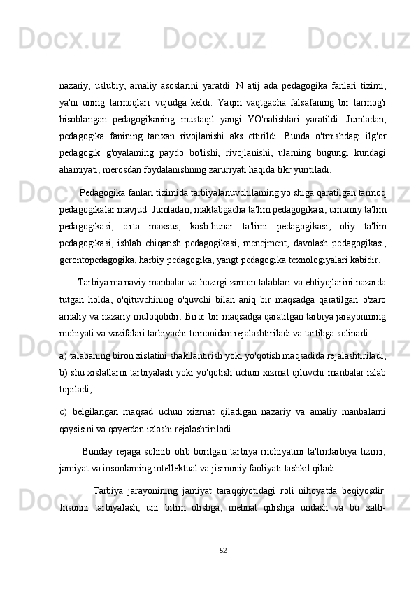 nazariy,   uslubiy,   amaliy   asoslarini   yaratdi.   N   atij   ada   pedagogika   fanlari   tizimi,
ya'ni   uning   tarmoqlari   vujudga   keldi.   Yaqin   vaqtgacha   falsafaning   bir   tarmog'i
hisoblangan   pedagogikaning   mustaqil   yangi   YO'nalishlari   yaratildi.   Jumladan,
pedagogika   fanining   tarixan   rivojlanishi   aks   ettirildi.   Bunda   o'tmishdagi   ilg'or
pedagogik   g'oyalaming   paydo   bo'lishi,   rivojlanishi,   ularning   bugungi   kundagi
ahamiyati, merosdan foydalanishning zaruriyati haqida tikr yuritiladi.
        Pedagogika fanlari tizimida tarbiyalanuvchilaming yo shiga qaratilgan tarmoq
pedagogikalar mavjud. Jumladan, maktabgacha ta'lim pedagogikasi, umumiy ta'lim
pedagogikasi,   o'rta   maxsus,   kasb-hunar   ta'limi   pedagogikasi,   oliy   ta'lim
pedagogikasi,   ishlab   chiqarish   pedagogikasi,   menejment,   davolash   pedagogikasi,
gerontopedagogika, harbiy pedagogika, yangt pedagogika texnologiyalari kabidir.
       Tarbiya ma'naviy manbalar va hozirgi zamon talablari va ehtiyojlarini nazarda
tutgan   holda,   o'qituvchining   o'quvchi   bilan   aniq   bir   maqsadga   qaratilgan   o'zaro
arnaliy va nazariy muloqotidir. Biror bir maqsadga qaratilgan tarbiya jarayonining
mohiyati va vazifalari tarbiyachi tornonidan rejalashtiriladi va tartibga solinadi: 
a) talabaning biron xislatini shakllantirish yoki yo'qotish maqsadida rejalashtiriladi;
b) shu xislatlarni tarbiyalash yoki yo'qotish uchun xizmat qiluvchi manbalar izlab
topiladi; 
c)   belgilangan   maqsad   uchun   xizrnat   qiladigan   nazariy   va   amaliy   manbalarni
qaysisini va qayerdan izlashi rejalashtiriladi. 
            Bunday   rejaga   solinib   olib   borilgan   tarbiya   rnohiyatini   ta'limtarbiya   tizimi,
jamiyat va insonlaming intellektual va jisrnoniy faoliyati tashkil qiladi. 
              Tarbiya   jarayonining   jamiyat   taraqqiyotidagi   roli   nihoyatda   beqiyosdir.
Insonni   tarbiyalash,   uni   bilim   olishga,   mehnat   qilishga   undash   va   bu   xatti-
52 