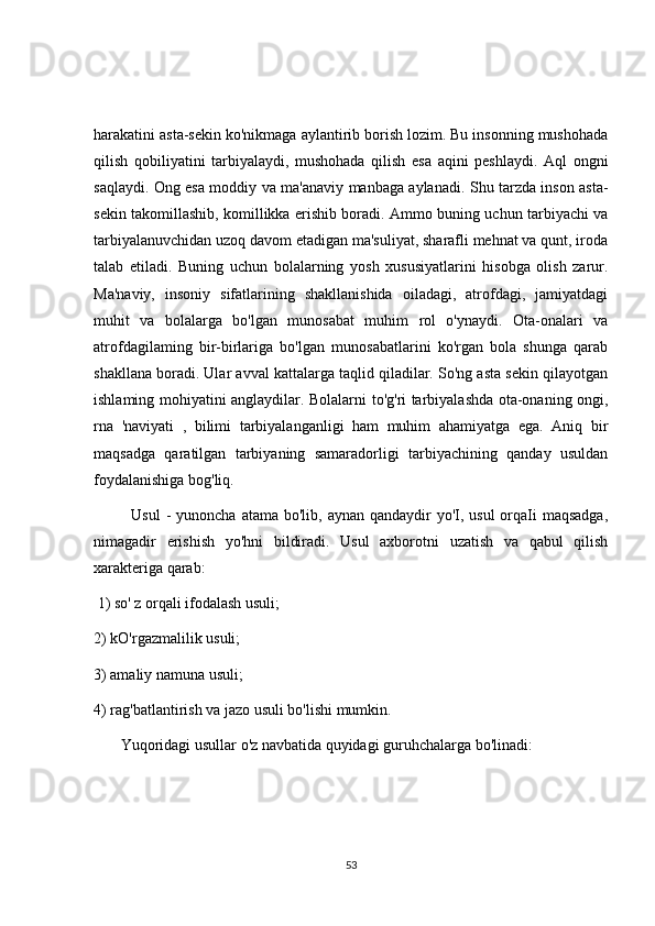 harakatini asta-sekin ko'nikmaga aylantirib borish lozim. Bu insonning mushohada
qilish   qobiliyatini   tarbiyalaydi,   mushohada   qilish   esa   aqini   peshlaydi.   Aql   ongni
saqlaydi. Ong esa moddiy va ma'anaviy manbaga aylanadi. Shu tarzda inson asta-
sekin takomillashib, komillikka erishib boradi. Ammo buning uchun tarbiyachi va
tarbiyalanuvchidan uzoq davom etadigan ma'suliyat, sharafli mehnat va qunt, iroda
talab   etiladi.   Buning   uchun   bolalarning   yosh   xususiyatlarini   hisobga   olish   zarur.
Ma'naviy,   insoniy   sifatlarining   shakllanishida   oiladagi,   atrofdagi,   jamiyatdagi
muhit   va   bolalarga   bo'lgan   munosabat   muhim   rol   o'ynaydi.   Ota-onalari   va
atrofdagilaming   bir-birlariga   bo'lgan   munosabatlarini   ko'rgan   bola   shunga   qarab
shakllana boradi. Ular avval kattalarga taqlid qiladilar. So'ng asta sekin qilayotgan
ishlaming mohiyatini anglaydilar. Bolalarni to'g'ri tarbiyalashda ota-onaning ongi,
rna   'naviyati   ,   bilimi   tarbiyalanganligi   ham   muhim   ahamiyatga   ega.   Aniq   bir
maqsadga   qaratilgan   tarbiyaning   samaradorligi   tarbiyachining   qanday   usuldan
foydalanishiga bog'liq. 
             Usul  -  yunoncha atama  bo'lib, aynan qandaydir  yo'I, usul  orqaIi  maqsadga,
nimagadir   erishish   yo'hni   bildiradi.   Usul   axborotni   uzatish   va   qabul   qilish
xarakteriga qarab:
 1) so' z orqali ifodalash usuli; 
2) kO'rgazmalilik usuli; 
3) amaliy namuna usuli; 
4) rag'batlantirish va jazo usuli bo'lishi mumkin. 
       Yuqoridagi usullar o'z navbatida quyidagi guruhchalarga bo'linadi: 
53 