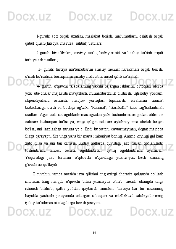               l-guruh:   so'z   orqali   uzatish,   maslahat   berish,   ma'lumotlarni   eshitish   orqali
qabul qilish (hikoya, ma'ruza, suhbat) usullari: 
              2-guruh:   kinofilmlar,   tasviriy   san'at,   badiiy   san'at   va   boshqa   ko'rish   orqali
tarbiyalash usullari; 
                3-   guruh:   tarbiya   ma'lumotlarini   amaliy   mehnat   harakatlari   orqali   berish,
o'mak ko'rsatish, boshqalami amaliy mehnatini misol qilib ko'rsatish; 
                4-   guruh:   o'quvchi   talabalaming yaxshi   bajargan  ishlarini, o'rtoqlari  oldida
yoki   ota-onalar   majIisida   ma'qullash,   minnatdorchilik  bildirish,   iqtisodiy   yordam,
stipendiyalami   oshirish,   maqtov   yorliqlari   topshirish,   suratlarini   hurmat
taxtachasiga   osish   va   boshqa   og'zaki   "Rahmaf',   "Barakalla"   kabi   rag'batlantirish
usullari. Agar bola siz ogohlantirmasingizdan yoki tushuntirmasingizdan oldin o'z
xatosini   tushungan   bo'lsa-yu,   sizga   qilgan   xatosini   aytolmay   izza   chekib   turgan
bo'lsa, uni jazolashga zarurat yo'q. Endi bu xatoni qaytarmayman, degan ma'noda
Sizga qarayapti. Siz unga yana bir marta imkoniyat bering. Ammo keyingi gal ham
xato   qilsa   va   uni   tan   olmasa,   unday   hollarda   quyidagi   jazo   turlari   qo'llaniladi:
tushuntirish,   tanbeh   berish,   ogohlantirish,   qattiq   ogohlantirish,   uyaltirish.
Yuqoridagi   jazo   turlarini   o'qituvchi   o'quvchiga   yuzma-yuz   hech   kimning
g'uvohisiz qo'llaydi.
            O'quvchini   jamoa   orasida   izza   qilishni   eng   oxirgi   chorasiz   qolganda   qo'llash
mumkin.   Eng   ma'quli   o'quvchi   bilan   yuzmayuz   o'tirib,   mehrli   ohangda   unga
ishonch   bildirib,   qaltis   yo'ldan   qaytarish   mumkin.   Tarbiya   har   bir   insonning
hayotda   yashashi   jarayonida   orttirgan   saboqlari   va   intellektual   salohiyatlarining
ijobiy ko'nikmasini o'zgalarga berish jarayoni.
54 