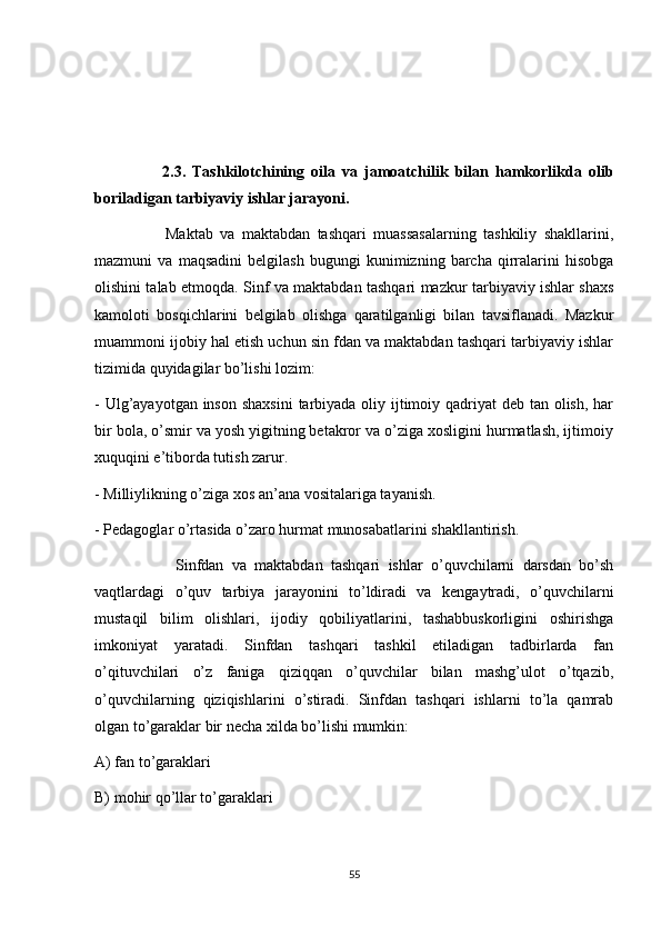                     2.3.   Tashkilotchining   oila   va   jamoatchilik   bilan   hamkorlikda   olib
boriladigan tarbiyaviy ishlar jarayoni. 
                    Maktab   va   maktabdan   tashqari   muassasalarning   tashkiliy   shakllarini,
mazmuni   va   maqsadini   belgilash   bugungi   kunimizning   barcha   qirralarini   hisobga
olishini talab etmoqda. Sinf va maktabdan tashqari mazkur tarbiyaviy ishlar shaxs
kamoloti   bosqichlarini   belgilab   olishga   qaratilganligi   bilan   tavsiflanadi.   Mazkur
muammoni ijobiy hal etish uchun sin fdan va maktabdan tashqari tarbiyaviy ishlar
tizimida quyidagilar bo’lishi lozim: 
- Ulg’ayayotgan inson shaxsini  tarbiyada oliy ijtimoiy qadriyat  deb tan olish, har
bir bola, o’smir va yosh yigitning betakror va o’ziga xosligini hurmatlash, ijtimoiy
xuquqini e’tiborda tutish zarur. 
- Milliylikning o’ziga xos an’ana vositalariga tayanish. 
- Pedagoglar o’rtasida o’zaro hurmat munosabatlarini shakllantirish. 
                    Sinfdan   va   maktabdan   tashqari   ishlar   o’quvchilarni   darsdan   bo’sh
vaqtlardagi   o’quv   tarbiya   jarayonini   to’ldiradi   va   kengaytradi,   o’quvchilarni
mustaqil   bilim   olishlari,   ijodiy   qobiliyatlarini,   tashabbuskorligini   oshirishga
imkoniyat   yaratadi.   Sinfdan   tashqari   tashkil   etiladigan   tadbirlarda   fan
o’qituvchilari   o’z   faniga   qiziqqan   o’quvchilar   bilan   mashg’ulot   o’tqazib,
o’quvchilarning   qiziqishlarini   o’stiradi.   Sinfdan   tashqari   ishlarni   to’la   qamrab
olgan to’garaklar bir necha xilda bo’lishi mumkin: 
A) fan to’garaklari 
B) mohir qo’llar to’garaklari 
55 