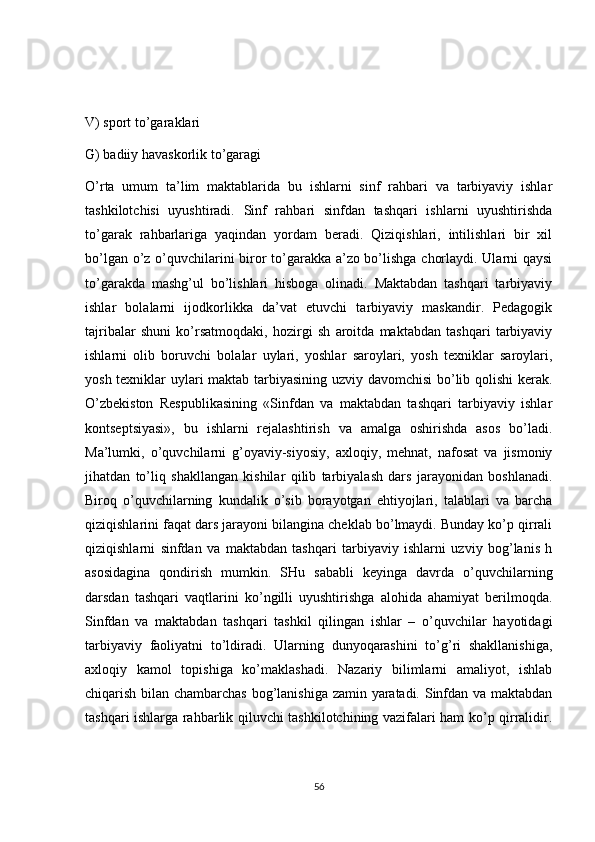 V) sport to’garaklari 
G) badiiy havaskorlik to’garagi 
O’rta   umum   ta’lim   maktablarida   bu   ishlarni   sinf   rahbari   va   tarbiyaviy   ishlar
tashkilotchisi   uyushtiradi.   Sinf   rahbari   sinfdan   tashqari   ishlarni   uyushtirishda
to’garak   rahbarlariga   yaqindan   yordam   beradi.   Qiziqishlari,   intilishlari   bir   xil
bo’lgan o’z o’quvchilarini biror to’garakka a’zo bo’lishga chorlaydi. Ularni qaysi
to’garakda   mashg’ul   bo’lishlari   hisboga   olinadi.   Maktabdan   tashqari   tarbiyaviy
ishlar   bolalarni   ijodkorlikka   da’vat   etuvchi   tarbiyaviy   maskandir.   Pedagogik
tajribalar   shuni   ko’rsatmoqdaki,   hozirgi   sh   aroitda   maktabdan   tashqari   tarbiyaviy
ishlarni   olib   boruvchi   bolalar   uylari,   yoshlar   saroylari,   yosh   texniklar   saroylari,
yosh texniklar uylari maktab tarbiyasining uzviy davomchisi bo’lib qolishi kerak.
O’zbekiston   Respublikasining   «Sinfdan   va   maktabdan   tashqari   tarbiyaviy   ishlar
kontseptsiyasi»,   bu   ishlarni   rejalashtirish   va   amalga   oshirishda   asos   bo’ladi.
Ma’lumki,   o’quvchilarni   g’oyaviy-siyosiy,   axloqiy,   mehnat,   nafosat   va   jismoniy
jihatdan   to’liq   shakllangan   kishilar   qilib   tarbiyalash   dars   jarayonidan   boshlanadi.
Biroq   o’quvchilarning   kundalik   o’sib   borayotgan   ehtiyojlari,   talablari   va   barcha
qiziqishlarini faqat dars jarayoni bilangina cheklab bo’lmaydi. Bunday ko’p qirrali
qiziqishlarni   sinfdan   va   maktabdan   tashqari   tarbiyaviy   ishlarni   uzviy   bog’lanis   h
asosidagina   qondirish   mumkin.   SHu   sababli   keyinga   davrda   o’quvchilarning
darsdan   tashqari   vaqtlarini   ko’ngilli   uyushtirishga   alohida   ahamiyat   berilmoqda.
Sinfdan   va   maktabdan   tashqari   tashkil   qilingan   ishlar   –   o’quvchilar   hayotidagi
tarbiyaviy   faoliyatni   to’ldiradi.   Ularning   dunyoqarashini   to’g’ri   shakllanishiga,
axloqiy   kamol   topishiga   ko’maklashadi.   Nazariy   bilimlarni   amaliyot,   ishlab
chiqarish bilan chambarchas bog’lanishiga zamin yaratadi. Sinfdan va maktabdan
tashqari ishlarga rahbarlik qiluvchi tashkilotchining vazifalari ham ko’p qirralidir.
56 