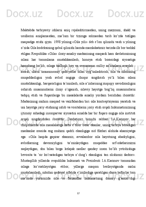 Maktabda   tarbiyaviy   ishlarni   aniq   rejalashtirmasdan,   uning   mazmuni,   shakl   va
usullarini   aniqlamasdan,   ma’lum   bir   tizimga   solmasdan   turib   ko’zda   tutilgan
maqsadga erishi  qiyin. 1998 yilning «Oila yili» deb e’lon qilinishi vash u yilning
o’zida Oila kodeksining qabul qilinishi hamda mamlakatimiz tarixda ilk bor tashkil
etilgan Respublika «Oila» ilmiy-amaliy markazining maqsadi ham davlatimizning
oilani   har   tomonlama   mustahkamlash,   himoya   etish   borasidagi   siyosatiga
hamohang bo’lib, oilaga  taalluqli  boy va sermazmun milliy an’analarni  avaylab  -
asrash,   ularni   umuminsoniy   qadriyatlar   bilan   uyg’unlashtirish,   oila   va   nikohning
muqaddasligini   yosh   avlod   ongiga   chuqur   singdirish   yo’li   bilan   oilani
mustahkamligi, barqarorligini ta’minlash, oila a’zolarining xuquqiy savodxonligini
oshirish   muammolarini   ilmiy   o’rganish,   oilaviy   hayotga   bog’liq   muammolarni
tadqiq   etish   va   fuqarolarga   bu   masalalarda   amaliy   yordam   berishdan   iboratdir.
Markazning muhim  maqsad va vazifalaridan biri  oila kontseptsiyasini  yaratish va
uni hayotga joriy etishning uslub va vositalarini joriy etish orqali hukumatimizning
ijtimoiy sohadagi insonparvar siyosatini amalda har bir fuqaro ongiga oila instituti
orqali   singdirishdan   iboratdir.   Davlatimiz   birinchi   rahbari   I.A.Karimov   har
chiqishlarida oila masalalariga katta e’tibor berar ekanlar, uning tarbiya beradigan
maskanlar   orasida   eng   muhimi   qadrli   ekanligiga   oid   fikrlari   alohida   ahamiyatga
ega.   «Oila   haqida   gapirar   ekanmiz,   avvalambor   oila   hayotning   abadiyligini,
avlodlarning   davomiyligini   ta’minlaydigan   muqaddas   urf-odatlarimizni
saqlaydigan,   shu   bilan   birga   kelajak   nasllar   qanday   inson   bo’lib   yetishishiga
bevosita   ta   ’sir   ko’rsatadigan   tarbiya   o’chog’i   ekanligini   tan   olishimiz   darkor».
Mustaqillik   yillarida   respublika   hukumati   va   Prezidenti   I.A.Karimov   tomonidan
oilaga   ko’rsatilayotgan   etibor,   yillarga   maqom   berilayotganda   oialni
mustahamlash, nikohni qadriyat sifatida e’zozlashga qaratilgan chora tadbirlar tom
ma’noda   yurtimizda   oila   va   farzandlar   hukumatning   doimiy   g’amxo’rligi
57 