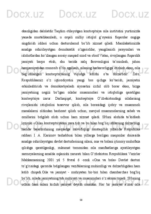 ekanligidan   dalolatdir.Taqdim   etilayotgan   kontseptsiya   oila   institutini   yurtimizda
yanada   mustahkamlash,   u   orqali   milliy   istiqlol   g’oyasini   fuqarolar   ongiga
singdirish   ishlari   uchun   dasturulamol   bo’lib   xizmat   qiladi.   Mamlakatimizda
amalga   oshirilayotgan   demokratik   o’zgarishlar,   yangilanish   jarayonlari   va
islohotlardan ko’zlangan asosiy maqsad ozod va obod Vatan, rivojlangan fuqarolik
jamiyati   barpo   etish,   shu   tarzda   xalq   farovonligini   ta’minlash,   jahon
hamjamiyatidan munosib o’rin egallash, oilaning barkarorligiga erishish ekan, oila
bag’ishlangan   kontseptsiyaning   vujudga   kelishi   o’ta   dolzarbdir.   Zero,
Respublikamiz   o’z   iqtisodiyotini   yangi   bos   qichga   ko’tarish,   jamiyatni
erkinlashtirish   va   demokratiyalash   siyosatini   izchil   olib   borar   ekan,   bizga
jamiyatning   negizi   bo’lgan   oilalar   muammolari   va   istiqboliga   qaratilgan
kontseptsiya   zarur.   Darhaqiqat,   kontseptsiya   O’zbekistondagi   oilalarning
rivojlanishi   istiqbolini   tasavvur   qilish,   oila   borasidagi   ijobiy   va   muammoli
masalalarni   oldindan   bashorat   qilish   uchun,   mavjud   muammolarning   sabab   va
omillarini   belgilab   olish   uchun   ham   xizmat   qiladi.   SHuni   alohida   ta’kidlash
lozimki «Oila» kontseptsiyasini yara tish va bu bilan bog’liq ishlarning dolzarbligi
hamda   bajarilishining   maqsadga   muvofiqligi   mustaqillik   yillarida   Respublika
rahbari   I.   A.   Karimov   tashabbusi   bilan   yillarga   berilgan   maqomlar   doirasida
amalga oshirilayotgan davlat dasturlarining oilani, ona va bolani ijtimoiy muhofaza
qilishga   qaratilganligi,   xukumat   tomonidan   oila   manfaatlariga   ajratilayotgan
sarmoyalarning amalda oqlanishi zarurati bilan O’zbekiston Respublikasi  Vazirlar
Mahkamasining   2001   yil   5   fevral   6   -sonli   «Ona   va   bola»   Davlat   dasturi
to’g’risidagi qarorida belgilangan vazifalarning muhimlligi va dolzarbligidan ham
kelib   chiqadi.Oila   va   jamiyat   -   mohiyatan   bir-biri   bilan   chambarchas   bog’liq
bo’lib, oilada jamiyatning tub mohiyati va muammolari o’z aksini topadi. SHuning
uchun   ham   oilani   kichik   jamiyat   deyish   mumkin.   Har   bir   jamiyat   a’zosi   oila
58 