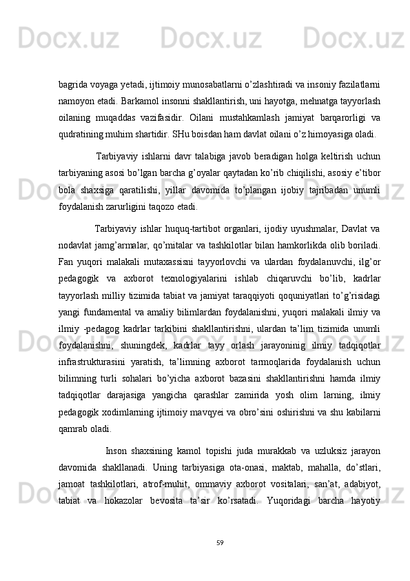 bagrida voyaga yetadi, ijtimoiy munosabatlarni o’zlashtiradi va insoniy fazilatlarni
namoyon etadi. Barkamol insonni shakllantirish, uni hayotga, mehnatga tayyorlash
oilaning   muqaddas   vazifasidir.   Oilani   mustahkamlash   jamiyat   barqarorligi   va
qudratining muhim shartidir. SHu boisdan ham davlat oilani o’z himoyasiga oladi.
                    Tarbiyaviy   ishlarni   davr   talabiga   javob   beradigan   holga   keltirish   uchun
tarbiyaning asosi bo’lgan barcha g’oyalar qaytadan ko’rib chiqilishi, asosiy e’tibor
bola   shaxsiga   qaratilishi,   yillar   davomida   to’plangan   ijobiy   tajribadan   unumli
foydalanish zarurligini taqozo etadi. 
                    Tarbiyaviy   ishlar   huquq-tartibot   organlari,   ijodiy   uyushmalar,   Davlat   va
nodavlat jamg’armalar, qo’mitalar  va tashkilotlar  bilan hamkorlikda olib boriladi.
Fan   yuqori   malakali   mutaxassisni   tayyorlovchi   va   ulardan   foydalanuvchi,   ilg’or
pedagogik   va   axborot   texnologiyalarini   ishlab   chiqaruvchi   bo’lib,   kadrlar
tayyorlash  milliy tizimida  tabiat  va jamiyat  taraqqiyoti  qoquniyatlari  to’g’risidagi
yangi fundamental  va amaliy bilimlardan foydalanishni, yuqori  malakali  ilmiy va
ilmiy   -pedagog   kadrlar   tarkibini   shakllantirishni,   ulardan   ta’lim   tizimida   unumli
foydalanishni,   shuningdek,   kadrlar   tayy   orlash   jarayoninig   ilmiy   tadqiqotlar
infrastrukturasini   yaratish,   ta’limning   axborot   tarmoqlarida   foydalanish   uchun
bilimning   turli   sohalari   bo’yicha   axborot   bazasini   shakllantirishni   hamda   ilmiy
tadqiqotlar   darajasiga   yangicha   qarashlar   zamirida   yosh   olim   larning,   ilmiy
pedagogik xodimlarning ijtimoiy mavqyei va obro’sini oshirishni va shu kabilarni
qamrab oladi. 
                    Inson   shaxsining   kamol   topishi   juda   murakkab   va   uzluksiz   jarayon
davomida   shakllanadi.   Uning   tarbiyasiga   ota-onasi,   maktab,   mahalla,   do’stlari,
jamoat   tashkilotlari,   atrof-muhit,   ommaviy   axborot   vositalari,   san’at,   adabiyot,
tabiat   va   hokazolar   bevosita   ta’sir   ko’rsatadi.   Yuqoridagi   barcha   hayotiy
59 