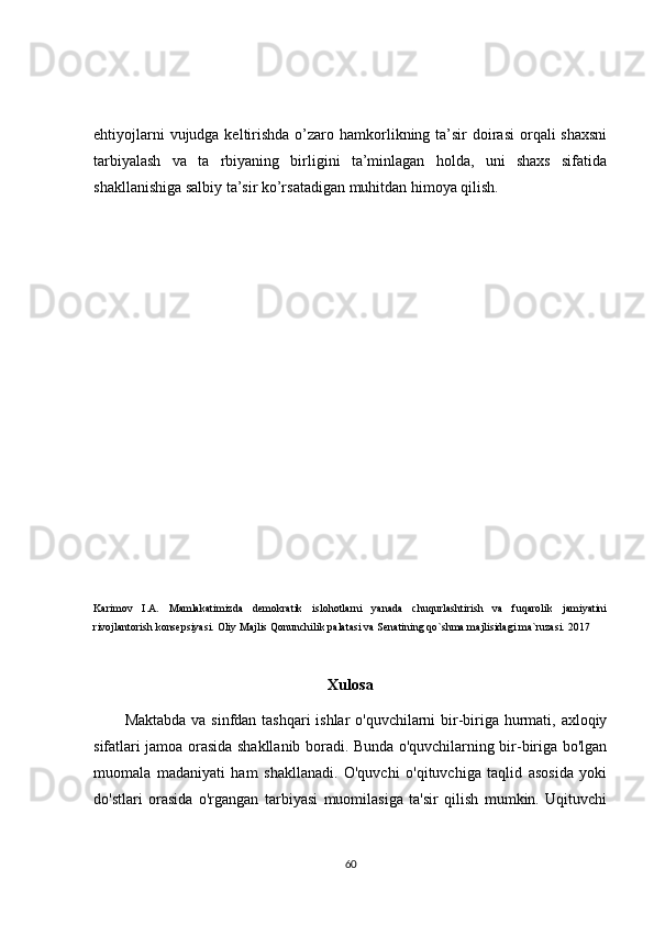 ehtiyojlarni  vujudga keltirishda o’zaro hamkorlikning ta’sir  doirasi  orqali  shaxsni
tarbiyalash   va   ta   rbiyaning   birligini   ta’minlagan   holda,   uni   shaxs   sifatida
shakllanishiga salbiy ta’sir ko’rsatadigan muhitdan himoya qilish.
Karimov   I.A.   Mamlakatimizda   demokratik   islohotlarni   yanada   chuqurlashtirish   va   fuqarolik   jamiyatini
rivojlantorish konsepsiyasi. Oliy Majlis Qonunchilik palatasi va Senatining qo`shma majlisidagi ma`ruzasi. 2017
Xulosa
Maktabda va sinfdan tashqari  ishlar  o'quvchilarni  bir-biriga hurmati, axloqiy
sifatlari jamoa orasida shakllanib boradi. Bunda o'quvchilarning bir-biriga bo'lgan
muomala   madaniyati   ham   shakllanadi.   O'quvchi   o'qituvchiga   taqlid   asosida   yoki
do'stlari   orasida   o'rgangan   tarbiyasi   muomilasiga   ta'sir   qilish   mumkin.   Uqituvchi
60 