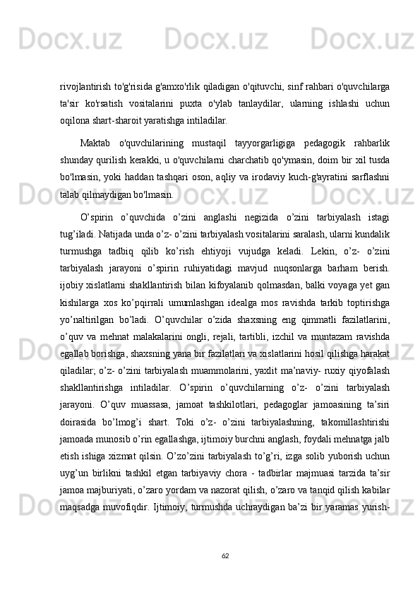 rivojlantirish to'g'risida g'amxo'rlik qiladigan o'qituvchi, sinf rahbari o'quvchilarga
ta'sir   ko'rsatish   vositalarini   puxta   o'ylab   tanlaydilar,   ularning   ishlashi   uchun
oqilona shart-sharoit yaratishga intiladilar.
Maktab   o'quvchilarining   mustaqil   tayyorgarligiga   pedagogik   rahbarlik
shunday qurilish kerakki, u o'quvchilarni charchatib qo'ymasin, doim bir xil tusda
bo'lmasin, yoki  haddan  tashqari  oson, aqliy va  irodaviy kuch-g'ayratini  sarflashni
talab qilmaydigan bo'lmasin.
O’spirin   o’quvchida   o’zini   anglashi   negizida   o’zini   tarbiyalash   istagi
tug’iladi. Natijada unda o’z- o’zini tarbiyalash vositalarini saralash, ularni kundalik
turmushga   tadbiq   qilib   ko’rish   ehtiyoji   vujudga   keladi.   Lekin,   o’z-   o’zini
tarbiyalash   jarayoni   o’spirin   ruhiyatidagi   mavjud   nuqsonlarga   barham   berish.
ijobiy xislatlarni shakllantirish bilan kifoyalanib qolmasdan, balki voyaga yet gan
kishilarga   xos   ko’pqirrali   umumlashgan   idealga   mos   ravishda   tarkib   toptirishga
yo’naltirilgan   bo’ladi.   O’quvchilar   o’zida   shaxsning   eng   qimmatli   fazilatlarini,
o’quv   va   mehnat   malakalarini   ongli,   rejali,   tartibli,   izchil   va   muntazam   ravishda
egallab borishga, shaxsning yana bir fazilatlari va xislatlarini hosil qilishga harakat
qiladilar; o’z- o’zini tarbiyalash muammolarini, yaxlit ma’naviy- ruxiy qiyofalash
shakllantirishga   intiladilar.   O’spirin   o’quvchilarning   o’z-   o’zini   tarbiyalash
jarayoni.   O’quv   muassasa,   jamoat   tashkilotlari,   pedagoglar   jamoasining   ta’siri
doirasida   bo’lmog’i   shart.   Toki   o’z-   o’zini   tarbiyalashning,   takomillashtirishi
jamoada munosib o’rin egallashga, ijtimoiy burchni anglash, foydali mehnatga jalb
etish ishiga xizmat qilsin. O’zo’zini tarbiyalash to’g’ri, izga solib yuborish uchun
uyg’un   birlikni   tashkil   etgan   tarbiyaviy   chora   -   tadbirlar   majmuasi   tarzida   ta’sir
jamoa majburiyati, o’zaro yordam va nazorat qilish, o’zaro va tanqid qilish kabilar
maqsadga muvofiqdir. Ijtimoiy, turmushda uchraydigan ba’zi bir  yaramas yurish-
62 