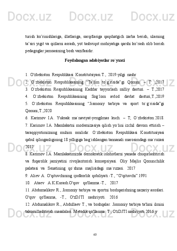 turish   ko’rinishlariga,   illatlariga,   sarqitlariga   qaqshatgich   zarba   berish,   ularning
ta’siri yigit va qizlarni asrash, yot tashviqot mohiyatiga qarshi ko’rash olib borish
pedagoglar jamoasining bosh vazifasidir.
Foydalangan adabiyotlar ro`yxati
1.   O'zbekiston   Respublikasi   Konstitutsiyasi.T.,   2019-yilgi   nashr                             .
2.   O`zbekiston   Respublikasining   “Ta`lim   to`g`risida”gi   Qonuni.   –   T   .,2017
3.   O`zbekiston   Respublikasining   Kadrlar   tayyorlash   milliy   dasturi.   –   T.,2017
4.   O`zbekiston   Respublikasining   Sog`lom   avlod   davlat   dasturi,T.,2019
5.   O`zbekiston   Respublikasining   “Jismoniy   tarbiya   va   sport   to`g`risida”gi
Qonuni,T.,2020
6.   Karimov   I.A.   Yuksak   ma`naviyat-yengilmas   kuch.   –   T;   O`zbekiston.2018.
7.   Karimov   I.A.   Mamlakatni   modernizasiya   qilish   yo`lini   izchil   davom   ettirish   –
taraqqiyotimizning   muhim   omilidir.   O`zbekiston   Respublikasi   Konstitusiyasi
qabul qilinganligining 18 yilligiga bag`ishlangan tannanali marosimdagi ma`ruzasi
2017
8. Karimov I.A. Mamlakatimizda demokratik islohotlarni yanada chuqurlashtirish
va   fuqarolik   jamiyatini   rivojlantorish   konsepsiyasi.   Oliy   Majlis   Qonunchilik
palatasi   va   Senatining   qo`shma   majlisidagi   ma`ruzasi.   2017                     .
9.   Aliev   A.   O'qituvchining   ijodkorlik   qobiliyati.-T.,   “O'qituvchi”.1991                   .
10.   Ataev   A.K.Kurash.O'quv   qo'llanma.-T.,   2017                         .
11. Abdumalikov R., Jismoniy tarbiya va sportni boshqarishning nazariy asoslari.
O'quv   qo'llanma,   -T.,   O'zDJTI   nashriyoti.   2016                         .
12.   Abdumalikov   R.,   Abdullaev   T.,   va   boshqalar.   Jismoniy   tarbiya   ta'limi   ilmini
takomillashtirish masalalari. Metodik qo'llanma. T., O'zDJTI nashriyoti 2016 y
63 